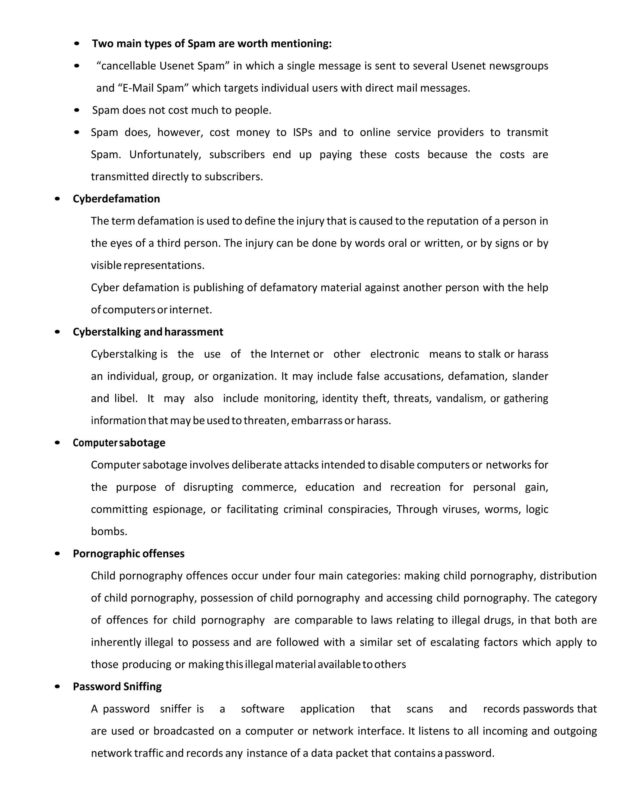 • Two main types of Spam are worth mentioning:
• “cancellable Usenet Spam” in which a single message is sent to several Usenet newsgroups
and “E-Mail Spam” which targets individual users with direct mail messages.
• Spam does not cost much to people.
• Spam does, however, cost money to ISPs and to online service providers to transmit
Spam. Unfortunately, subscribers end up paying these costs because the costs are
transmitted directly to subscribers.
• Cyberdefamation
The term defamation is used to define the injury that is caused to the reputation of a person in
the eyes of a third person. The injury can be done by words oral or written, or by signs or by
visiblerepresentations.
Cyber defamation is publishing of defamatory material against another person with the help
ofcomputersorinternet.
• Cyberstalking andharassment
Cyberstalking is the use of the Internet or other electronic means to stalk or harass
an individual, group, or organization. It may include false accusations, defamation, slander
and libel. It may also include monitoring, identity theft, threats, vandalism, or gathering
informationthatmaybeusedtothreaten,embarrassor harass.
• Computersabotage
Computer sabotage involves deliberate attacks intended to disable computers or networks for
the purpose of disrupting commerce, education and recreation for personal gain,
committing espionage, or facilitating criminal conspiracies, Through viruses, worms, logic
bombs.
• Pornographic offenses
Child pornography offences occur under four main categories: making child pornography, distribution
of child pornography, possession of child pornography and accessing child pornography. The category
of offences for child pornography are comparable to laws relating to illegal drugs, in that both are
inherently illegal to possess and are followed with a similar set of escalating factors which apply to
those producing or makingthisillegalmaterialavailabletoothers
• Password Sniffing
A password sniffer is a software application that scans and records passwords that
are used or broadcasted on a computer or network interface. It listens to all incoming and outgoing
network traffic and records any instance of a data packet that containsapassword.
 
