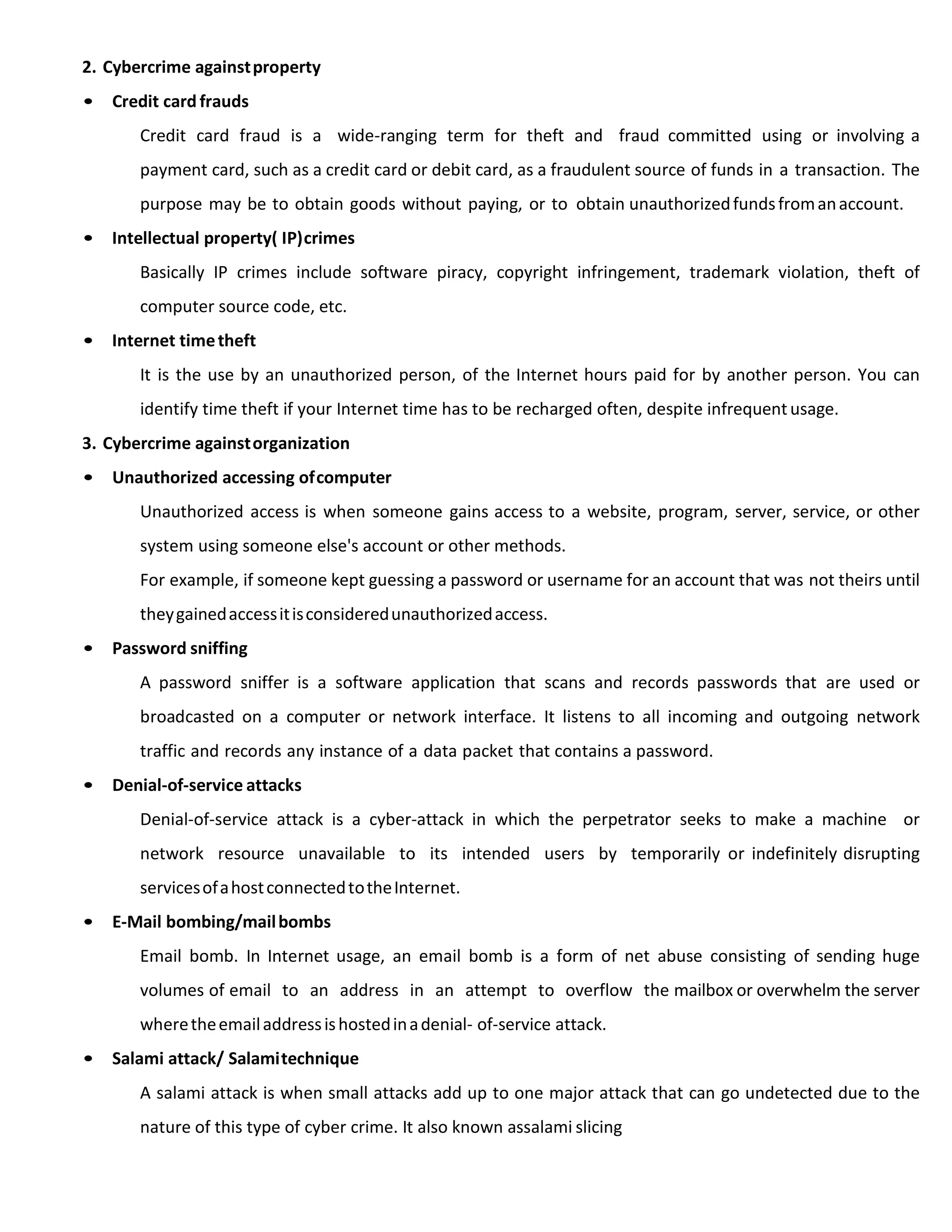 2. Cybercrime againstproperty
• Credit card frauds
Credit card fraud is a wide-ranging term for theft and fraud committed using or involving a
payment card, such as a credit card or debit card, as a fraudulent source of funds in a transaction. The
purpose may be to obtain goods without paying, or to obtain unauthorizedfundsfromanaccount.
• Intellectual property( IP)crimes
Basically IP crimes include software piracy, copyright infringement, trademark violation, theft of
computer source code, etc.
• Internet timetheft
It is the use by an unauthorized person, of the Internet hours paid for by another person. You can
identify time theft if your Internet time has to be recharged often, despite infrequentusage.
3. Cybercrime againstorganization
• Unauthorized accessing ofcomputer
Unauthorized access is when someone gains access to a website, program, server, service, or other
system using someone else's account or other methods.
For example, if someone kept guessing a password or username for an account that was not theirs until
theygainedaccessitisconsideredunauthorizedaccess.
• Password sniffing
A password sniffer is a software application that scans and records passwords that are used or
broadcasted on a computer or network interface. It listens to all incoming and outgoing network
traffic and records any instance of a data packet that contains a password.
• Denial-of-service attacks
Denial-of-service attack is a cyber-attack in which the perpetrator seeks to make a machine or
network resource unavailable to its intended users by temporarily or indefinitely disrupting
servicesofahostconnectedtotheInternet.
• E-Mail bombing/mailbombs
Email bomb. In Internet usage, an email bomb is a form of net abuse consisting of sending huge
volumes of email to an address in an attempt to overflow the mailbox or overwhelm the server
wheretheemailaddressishostedinadenial- of-service attack.
• Salami attack/ Salamitechnique
A salami attack is when small attacks add up to one major attack that can go undetected due to the
nature of this type of cyber crime. It also known assalami slicing
 