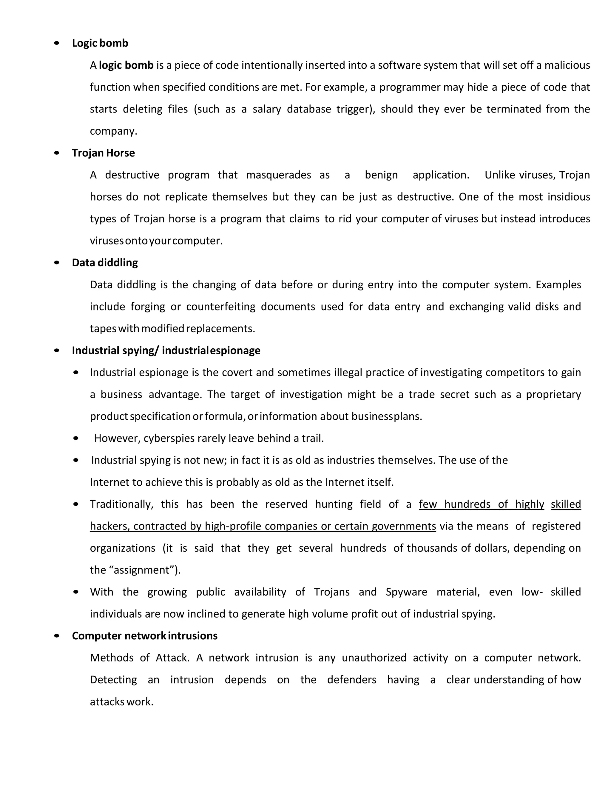 • Logic bomb
A logic bomb is a piece of code intentionally inserted into a software system that will set off a malicious
function when specified conditions are met. For example, a programmer may hide a piece of code that
starts deleting files (such as a salary database trigger), should they ever be terminated from the
company.
• Trojan Horse
A destructive program that masquerades as a benign application. Unlike viruses, Trojan
horses do not replicate themselves but they can be just as destructive. One of the most insidious
types of Trojan horse is a program that claims to rid your computer of viruses but instead introduces
virusesontoyourcomputer.
• Data diddling
Data diddling is the changing of data before or during entry into the computer system. Examples
include forging or counterfeiting documents used for data entry and exchanging valid disks and
tapeswithmodifiedreplacements.
• Industrial spying/ industrialespionage
• Industrial espionage is the covert and sometimes illegal practice of investigating competitors to gain
a business advantage. The target of investigation might be a trade secret such as a proprietary
productspecificationorformula,orinformation about businessplans.
• However, cyberspies rarely leave behind a trail.
• Industrial spying is not new; in fact it is as old as industries themselves. The use of the
Internet to achieve this is probably as old as the Internet itself.
• Traditionally, this has been the reserved hunting field of a few hundreds of highly skilled
hackers, contracted by high-profile companies or certain governments via the means of registered
organizations (it is said that they get several hundreds of thousands of dollars, depending on
the “assignment”).
• With the growing public availability of Trojans and Spyware material, even low- skilled
individuals are now inclined to generate high volume profit out of industrial spying.
• Computer networkintrusions
Methods of Attack. A network intrusion is any unauthorized activity on a computer network.
Detecting an intrusion depends on the defenders having a clear understanding of how
attackswork.
 