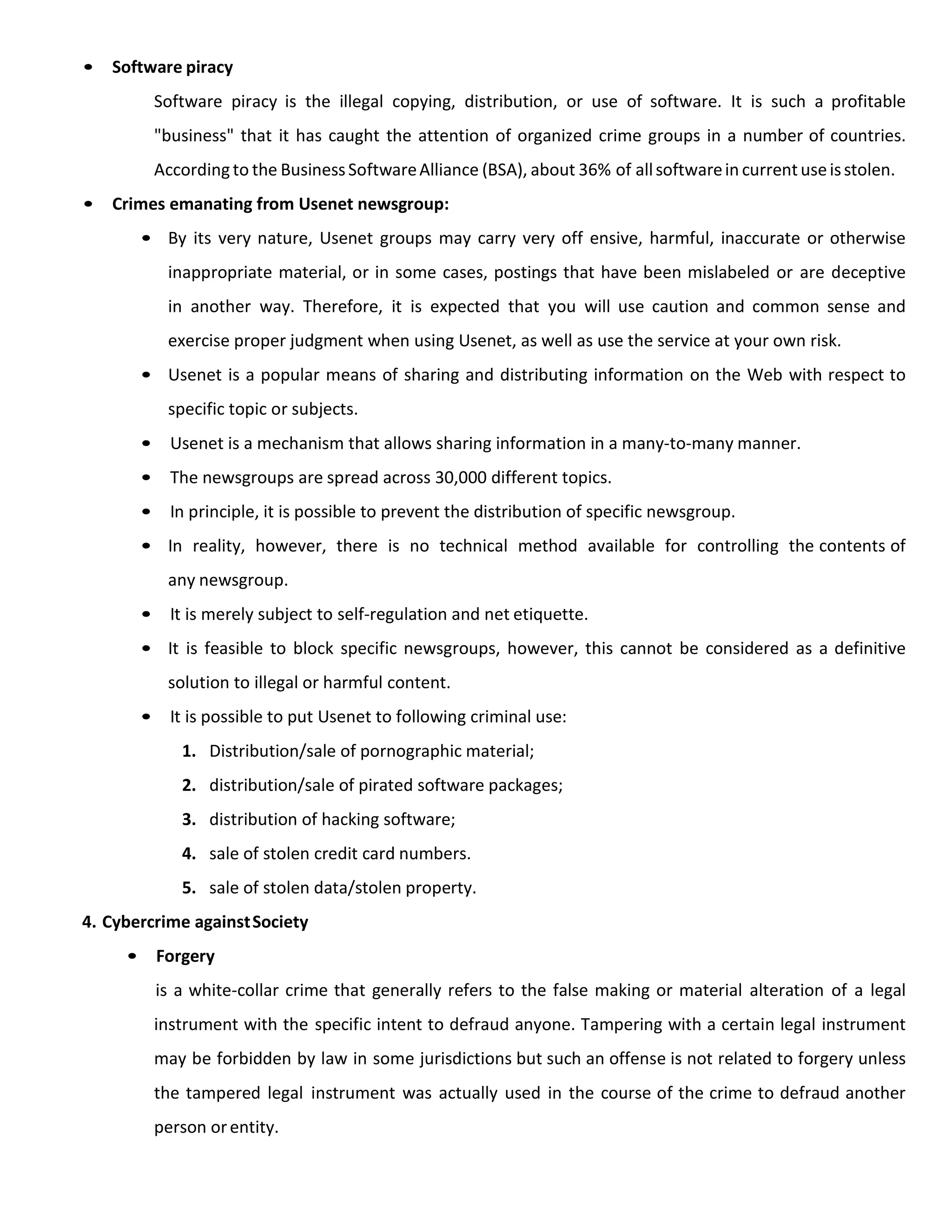 • Software piracy
Software piracy is the illegal copying, distribution, or use of software. It is such a profitable
"business" that it has caught the attention of organized crime groups in a number of countries.
According to the BusinessSoftwareAlliance (BSA), about 36% of allsoftwarein currentuseisstolen.
• Crimes emanating from Usenet newsgroup:
• By its very nature, Usenet groups may carry very off ensive, harmful, inaccurate or otherwise
inappropriate material, or in some cases, postings that have been mislabeled or are deceptive
in another way. Therefore, it is expected that you will use caution and common sense and
exercise proper judgment when using Usenet, as well as use the service at your own risk.
• Usenet is a popular means of sharing and distributing information on the Web with respect to
specific topic or subjects.
• Usenet is a mechanism that allows sharing information in a many-to-many manner.
• The newsgroups are spread across 30,000 different topics.
• In principle, it is possible to prevent the distribution of specific newsgroup.
• In reality, however, there is no technical method available for controlling the contents of
any newsgroup.
• It is merely subject to self-regulation and net etiquette.
• It is feasible to block specific newsgroups, however, this cannot be considered as a definitive
solution to illegal or harmful content.
• It is possible to put Usenet to following criminal use:
1. Distribution/sale of pornographic material;
2. distribution/sale of pirated software packages;
3. distribution of hacking software;
4. sale of stolen credit card numbers.
5. sale of stolen data/stolen property.
4. Cybercrime againstSociety
• Forgery
is a white-collar crime that generally refers to the false making or material alteration of a legal
instrument with the specific intent to defraud anyone. Tampering with a certain legal instrument
may be forbidden by law in some jurisdictions but such an offense is not related to forgery unless
the tampered legal instrument was actually used in the course of the crime to defraud another
person orentity.
 