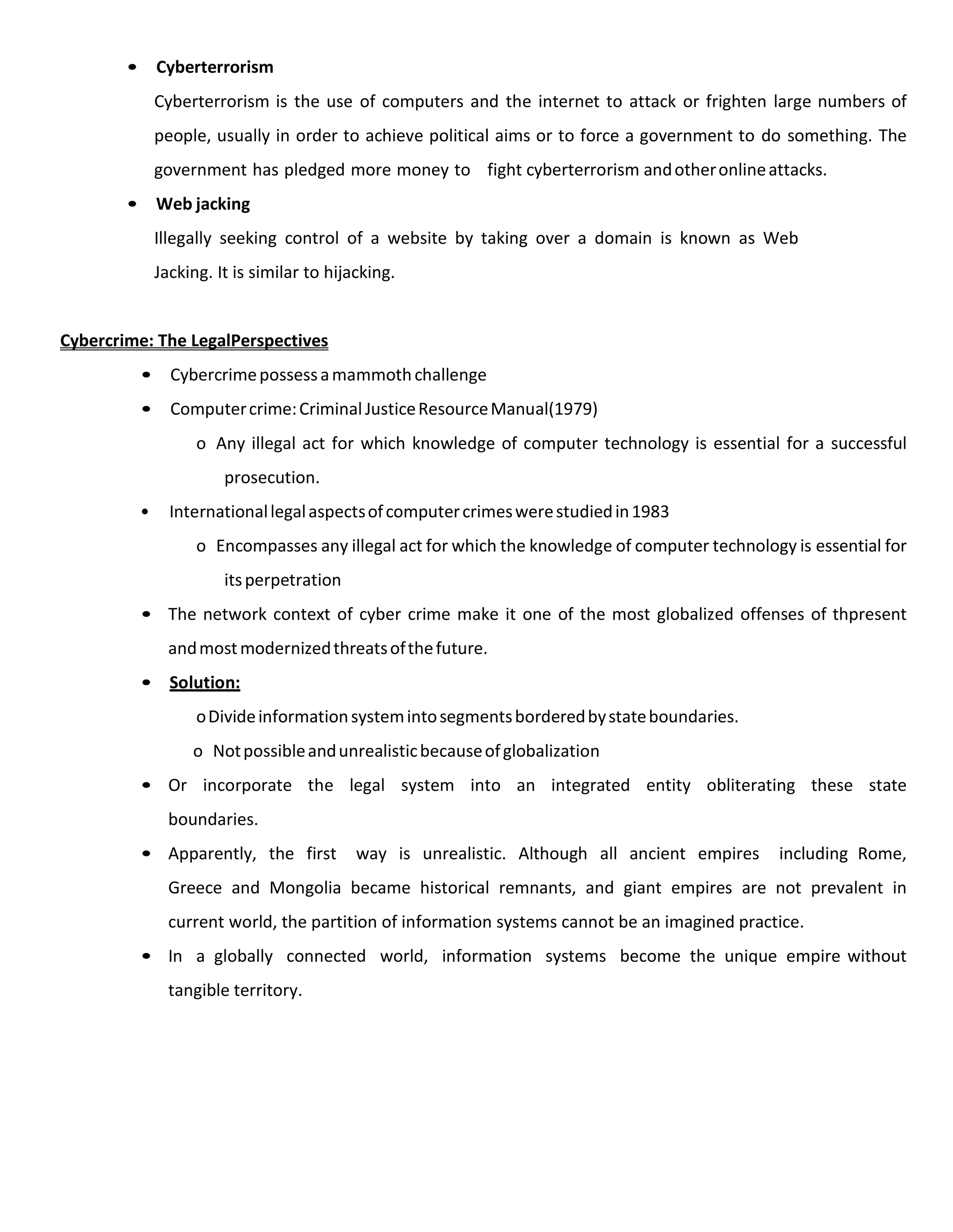 • Cyberterrorism
Cyberterrorism is the use of computers and the internet to attack or frighten large numbers of
people, usually in order to achieve political aims or to force a government to do something. The
government has pledged more money to fight cyberterrorism andotheronlineattacks.
• Web jacking
Illegally seeking control of a website by taking over a domain is known as Web
Jacking. It is similar to hijacking.
Cybercrime: The LegalPerspectives
• Cybercrimepossessamammothchallenge
• Computercrime:CriminalJusticeResourceManual(1979)
o Any illegal act for which knowledge of computer technology is essential for a successful
prosecution.
• Internationallegalaspectsofcomputercrimeswerestudiedin1983
o Encompasses any illegal act for which the knowledge of computer technology is essential for
itsperpetration
• The network context of cyber crime make it one of the most globalized offenses of thpresent
andmostmodernizedthreatsofthefuture.
• Solution:
oDivideinformationsystemintosegmentsborderedbystateboundaries.
o Notpossibleandunrealisticbecauseofglobalization
• Or incorporate the legal system into an integrated entity obliterating these state
boundaries.
• Apparently, the first way is unrealistic. Although all ancient empires including Rome,
Greece and Mongolia became historical remnants, and giant empires are not prevalent in
current world, the partition of information systems cannot be an imagined practice.
• In a globally connected world, information systems become the unique empire without
tangible territory.
 