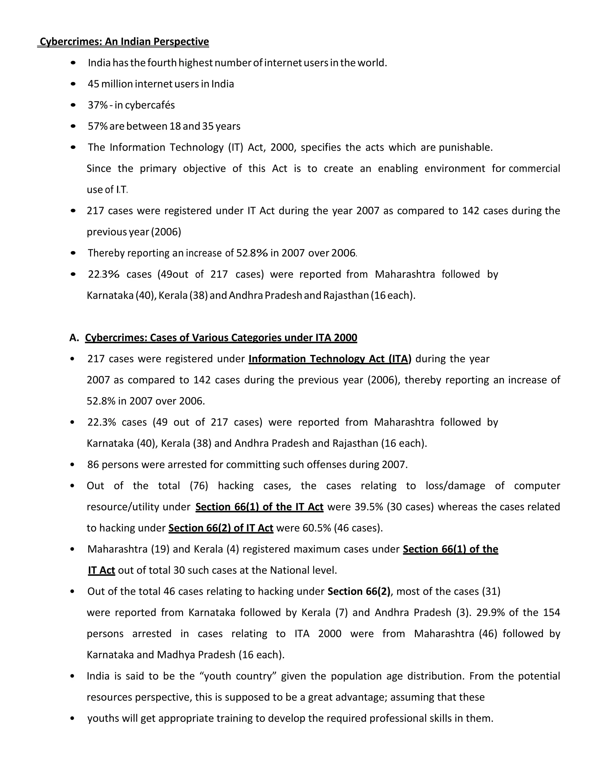 Cybercrimes: An Indian Perspective
• Indiahasthefourthhighestnumberofinternetusersintheworld.
• 45millioninternetusersinIndia
• 37%-in cybercafés
• 57%arebetween18and35years
• The Information Technology (IT) Act, 2000, specifies the acts which are punishable.
Since the primary objective of this Act is to create an enabling environment for commercial
use of I.T.
• 217 cases were registered under IT Act during the year 2007 as compared to 142 cases during the
previousyear(2006)
• Thereby reporting an increase of 52.8% in 2007 over 2006.
• 22.3% cases (49out of 217 cases) were reported from Maharashtra followed by
Karnataka(40),Kerala(38)andAndhraPradeshandRajasthan(16each).
A. Cybercrimes: Cases of Various Categories under ITA 2000
• 217 cases were registered under Information Technology Act (ITA) during the year
2007 as compared to 142 cases during the previous year (2006), thereby reporting an increase of
52.8% in 2007 over 2006.
• 22.3% cases (49 out of 217 cases) were reported from Maharashtra followed by
Karnataka (40), Kerala (38) and Andhra Pradesh and Rajasthan (16 each).
• 86 persons were arrested for committing such offenses during 2007.
• Out of the total (76) hacking cases, the cases relating to loss/damage of computer
resource/utility under Section 66(1) of the IT Act were 39.5% (30 cases) whereas the cases related
to hacking under Section 66(2) of IT Act were 60.5% (46 cases).
• Maharashtra (19) and Kerala (4) registered maximum cases under Section 66(1) of the
IT Act out of total 30 such cases at the National level.
• Out of the total 46 cases relating to hacking under Section 66(2), most of the cases (31)
were reported from Karnataka followed by Kerala (7) and Andhra Pradesh (3). 29.9% of the 154
persons arrested in cases relating to ITA 2000 were from Maharashtra (46) followed by
Karnataka and Madhya Pradesh (16 each).
• India is said to be the “youth country” given the population age distribution. From the potential
resources perspective, this is supposed to be a great advantage; assuming that these
• youths will get appropriate training to develop the required professional skills in them.
 
