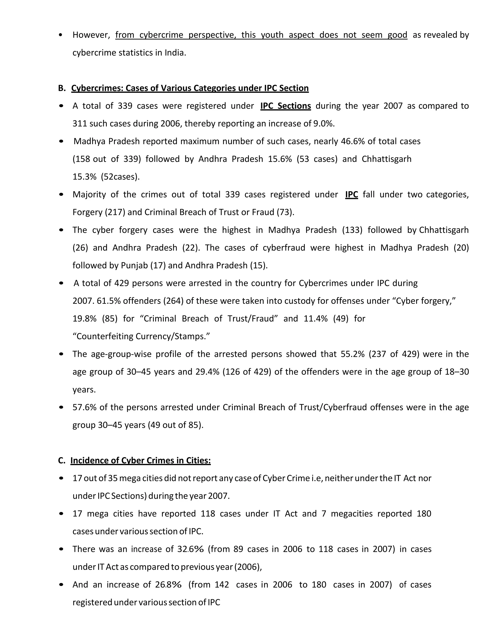 • However, from cybercrime perspective, this youth aspect does not seem good as revealed by
cybercrime statistics in India.
B. Cybercrimes: Cases of Various Categories under IPC Section
• A total of 339 cases were registered under IPC Sections during the year 2007 as compared to
311 such cases during 2006, thereby reporting an increase of 9.0%.
• Madhya Pradesh reported maximum number of such cases, nearly 46.6% of total cases
(158 out of 339) followed by Andhra Pradesh 15.6% (53 cases) and Chhattisgarh
15.3% (52cases).
• Majority of the crimes out of total 339 cases registered under IPC fall under two categories,
Forgery (217) and Criminal Breach of Trust or Fraud (73).
• The cyber forgery cases were the highest in Madhya Pradesh (133) followed by Chhattisgarh
(26) and Andhra Pradesh (22). The cases of cyberfraud were highest in Madhya Pradesh (20)
followed by Punjab (17) and Andhra Pradesh (15).
• A total of 429 persons were arrested in the country for Cybercrimes under IPC during
2007. 61.5% offenders (264) of these were taken into custody for offenses under “Cyber forgery,”
19.8% (85) for “Criminal Breach of Trust/Fraud” and 11.4% (49) for
“Counterfeiting Currency/Stamps.”
• The age-group-wise profile of the arrested persons showed that 55.2% (237 of 429) were in the
age group of 30–45 years and 29.4% (126 of 429) of the offenders were in the age group of 18–30
years.
• 57.6% of the persons arrested under Criminal Breach of Trust/Cyberfraud offenses were in the age
group 30–45 years (49 out of 85).
C. Incidence of Cyber Crimes in Cities:
• 17outof35megacitiesdid notreportanycaseofCyberCrime i.e,neitherundertheIT Act nor
under IPCSections)duringtheyear2007.
• 17 mega cities have reported 118 cases under IT Act and 7 megacities reported 180
casesundervarioussectionof IPC.
• There was an increase of 32.6% (from 89 cases in 2006 to 118 cases in 2007) in cases
underITActascomparedtopreviousyear(2006),
• And an increase of 26.8% (from 142 cases in 2006 to 180 cases in 2007) of cases
registeredundervarioussectionofIPC
 