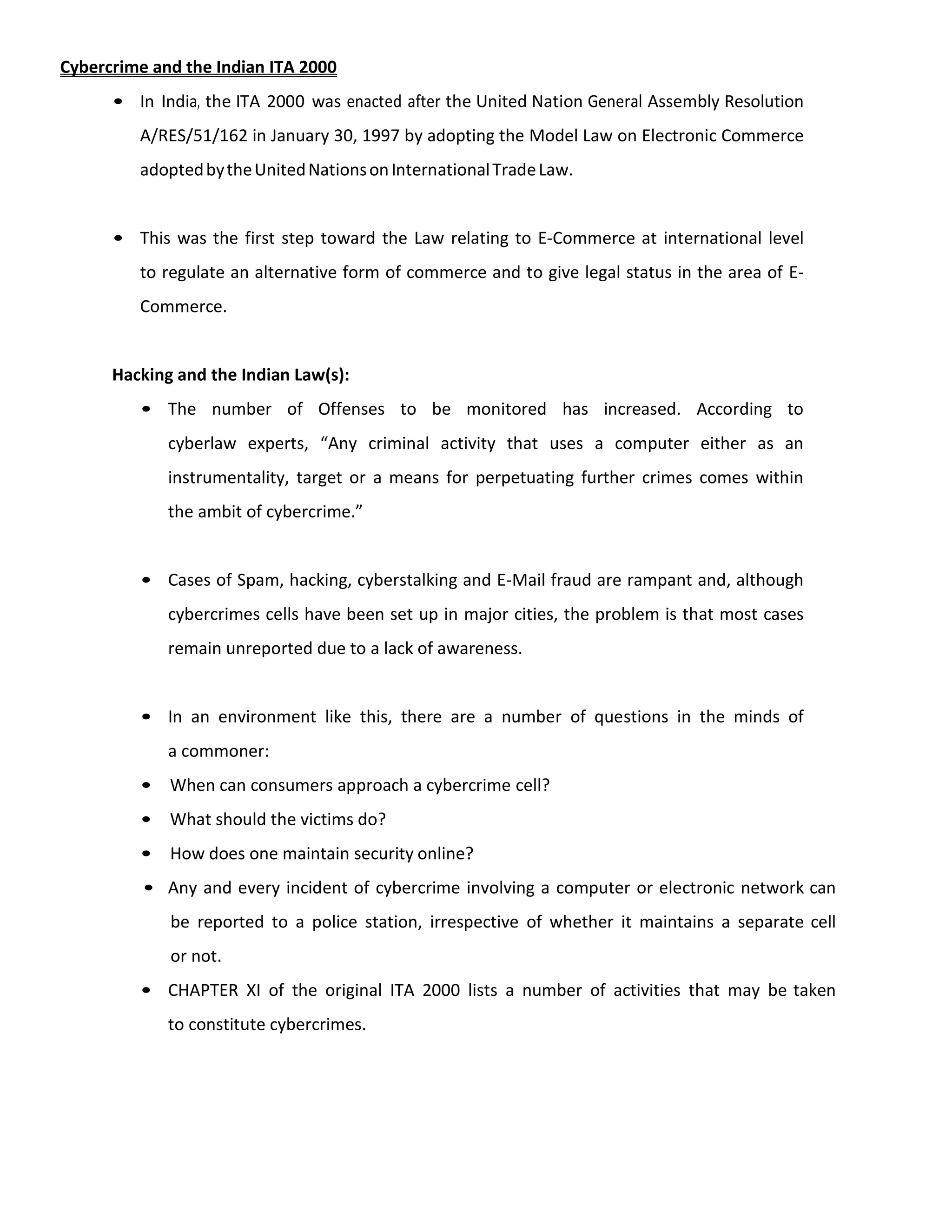 Cybercrime and the Indian ITA 2000
• In India, the ITA 2000 was enacted after the United Nation General Assembly Resolution
A/RES/51/162 in January 30, 1997 by adopting the Model Law on Electronic Commerce
adoptedbytheUnitedNationsonInternationalTradeLaw.
• This was the first step toward the Law relating to E-Commerce at international level
to regulate an alternative form of commerce and to give legal status in the area of E-
Commerce.
Hacking and the Indian Law(s):
• The number of Offenses to be monitored has increased. According to
cyberlaw experts, “Any criminal activity that uses a computer either as an
instrumentality, target or a means for perpetuating further crimes comes within
the ambit of cybercrime.”
• Cases of Spam, hacking, cyberstalking and E-Mail fraud are rampant and, although
cybercrimes cells have been set up in major cities, the problem is that most cases
remain unreported due to a lack of awareness.
• In an environment like this, there are a number of questions in the minds of
a commoner:
• When can consumers approach a cybercrime cell?
• What should the victims do?
• How does one maintain security online?
• Any and every incident of cybercrime involving a computer or electronic network can
be reported to a police station, irrespective of whether it maintains a separate cell
or not.
• CHAPTER XI of the original ITA 2000 lists a number of activities that may be taken
to constitute cybercrimes.
 