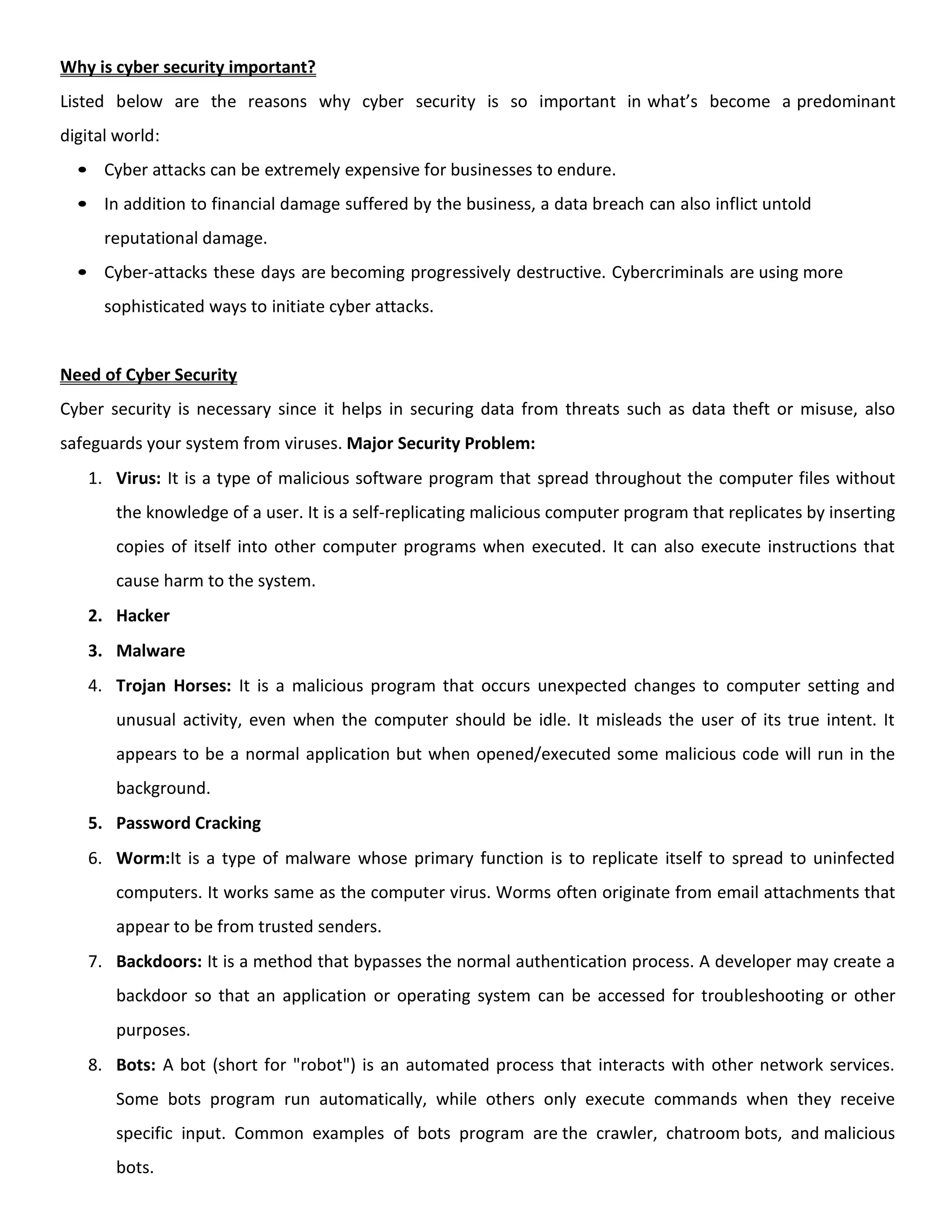 Why is cyber security important?
Listed below are the reasons why cyber security is so important in what’s become a predominant
digital world:
• Cyber attacks can be extremely expensive for businesses to endure.
• In addition to financial damage suffered by the business, a data breach can also inflict untold
reputational damage.
• Cyber-attacks these days are becoming progressively destructive. Cybercriminals are using more
sophisticated ways to initiate cyber attacks.
Need of Cyber Security
Cyber security is necessary since it helps in securing data from threats such as data theft or misuse, also
safeguards your system from viruses. Major Security Problem:
1. Virus: It is a type of malicious software program that spread throughout the computer files without
the knowledge of a user. It is a self-replicating malicious computer program that replicates by inserting
copies of itself into other computer programs when executed. It can also execute instructions that
cause harm to the system.
2. Hacker
3. Malware
4. Trojan Horses: It is a malicious program that occurs unexpected changes to computer setting and
unusual activity, even when the computer should be idle. It misleads the user of its true intent. It
appears to be a normal application but when opened/executed some malicious code will run in the
background.
5. Password Cracking
6. Worm:It is a type of malware whose primary function is to replicate itself to spread to uninfected
computers. It works same as the computer virus. Worms often originate from email attachments that
appear to be from trusted senders.
7. Backdoors: It is a method that bypasses the normal authentication process. A developer may create a
backdoor so that an application or operating system can be accessed for troubleshooting or other
purposes.
8. Bots: A bot (short for "robot") is an automated process that interacts with other network services.
Some bots program run automatically, while others only execute commands when they receive
specific input. Common examples of bots program are the crawler, chatroom bots, and malicious
bots.
 
