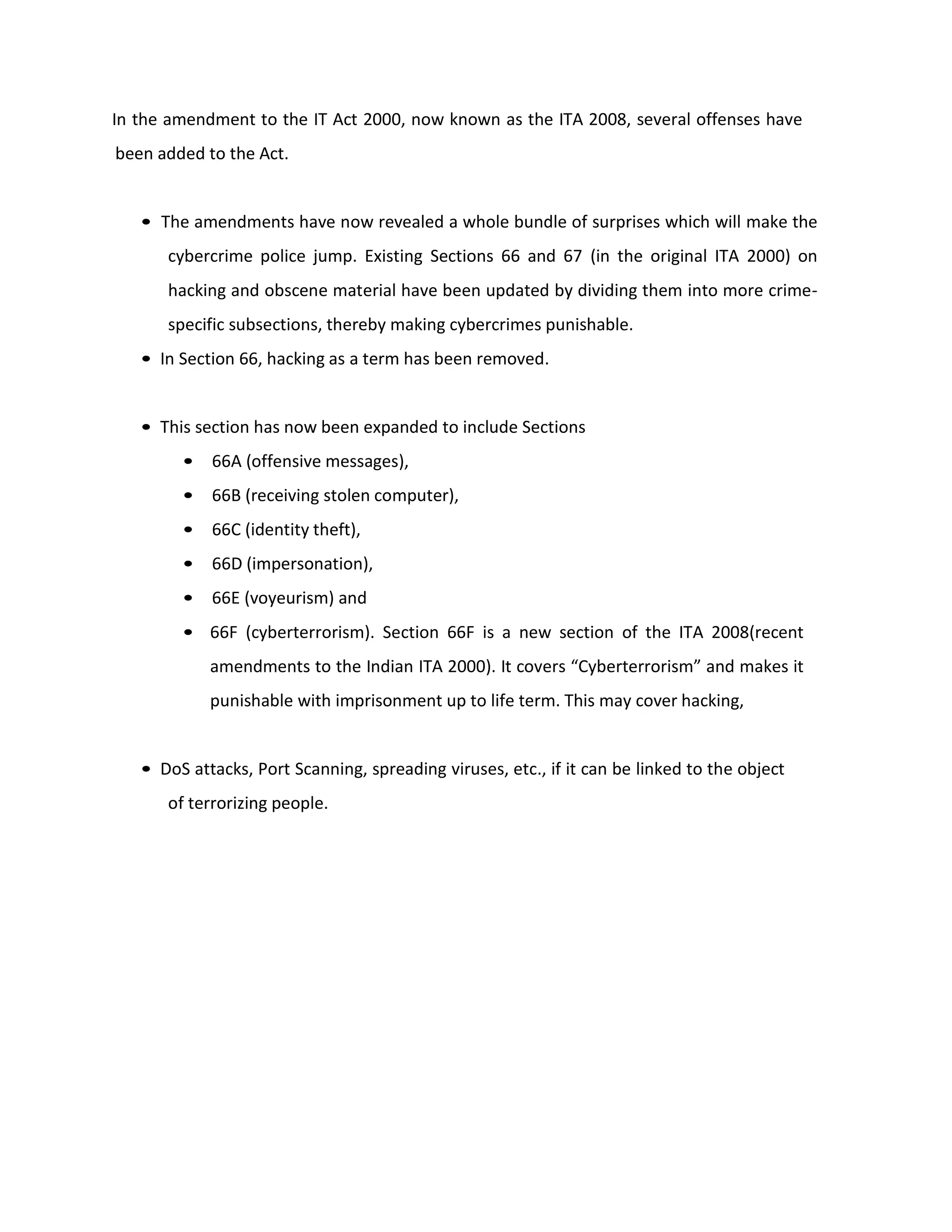 In the amendment to the IT Act 2000, now known as the ITA 2008, several offenses have
been added to the Act.
• The amendments have now revealed a whole bundle of surprises which will make the
cybercrime police jump. Existing Sections 66 and 67 (in the original ITA 2000) on
hacking and obscene material have been updated by dividing them into more crime-
specific subsections, thereby making cybercrimes punishable.
• In Section 66, hacking as a term has been removed.
• This section has now been expanded to include Sections
• 66A (offensive messages),
• 66B (receiving stolen computer),
• 66C (identity theft),
• 66D (impersonation),
• 66E (voyeurism) and
• 66F (cyberterrorism). Section 66F is a new section of the ITA 2008(recent
amendments to the Indian ITA 2000). It covers “Cyberterrorism” and makes it
punishable with imprisonment up to life term. This may cover hacking,
• DoS attacks, Port Scanning, spreading viruses, etc., if it can be linked to the object
of terrorizing people.
 
