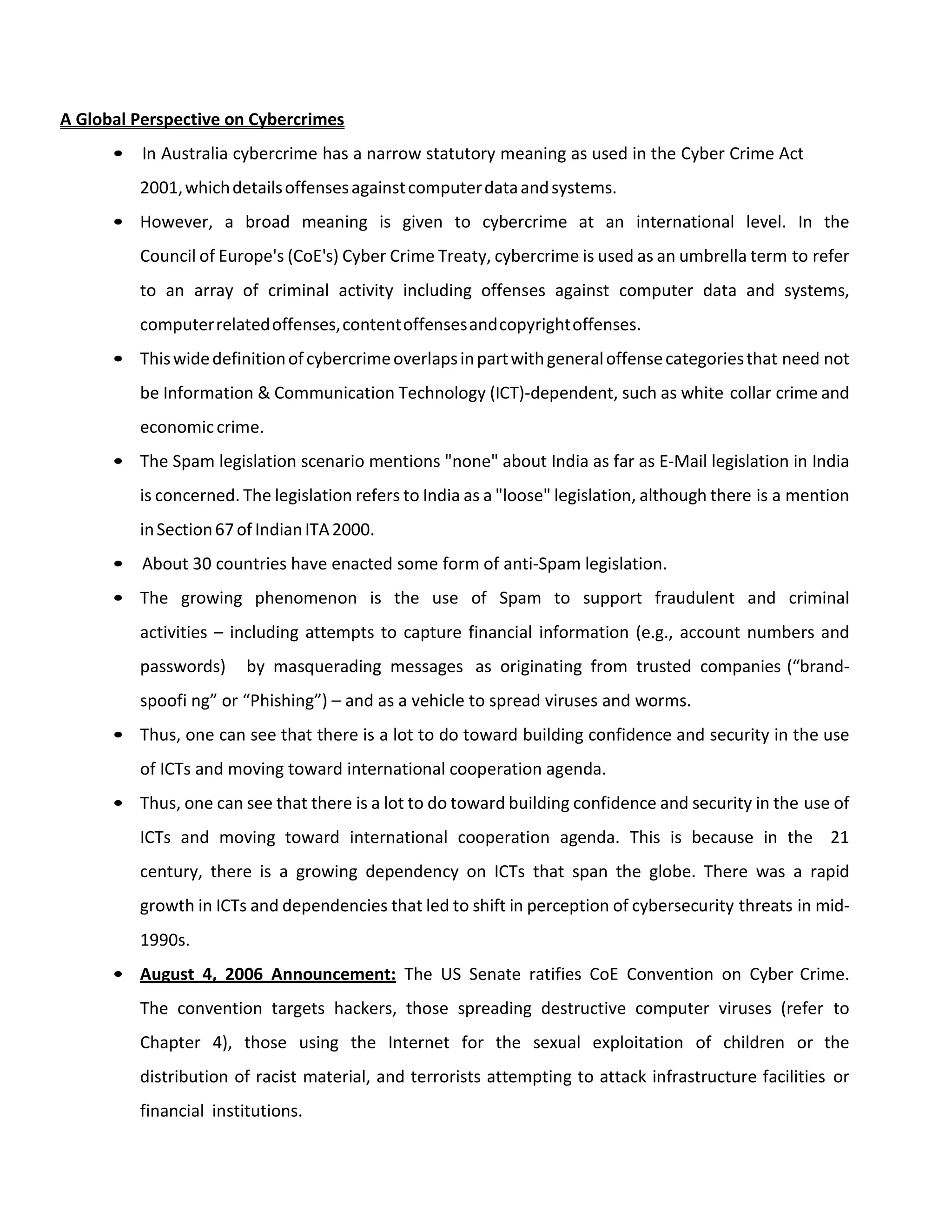 A Global Perspective on Cybercrimes
• In Australia cybercrime has a narrow statutory meaning as used in the Cyber Crime Act
2001,whichdetailsoffensesagainstcomputerdataandsystems.
• However, a broad meaning is given to cybercrime at an international level. In the
Council of Europe's (CoE's) Cyber Crime Treaty, cybercrime is used as an umbrella term to refer
to an array of criminal activity including offenses against computer data and systems,
computerrelatedoffenses,contentoffensesandcopyrightoffenses.
• Thiswidedefinitionofcybercrimeoverlapsinpartwithgeneraloffensecategoriesthat need not
be Information & Communication Technology (ICT)-dependent, such as white collar crime and
economiccrime.
• The Spam legislation scenario mentions "none" about India as far as E-Mail legislation in India
is concerned. The legislation refers to India as a "loose" legislation, although there is a mention
inSection67of IndianITA2000.
• About 30 countries have enacted some form of anti-Spam legislation.
• The growing phenomenon is the use of Spam to support fraudulent and criminal
activities – including attempts to capture financial information (e.g., account numbers and
passwords) by masquerading messages as originating from trusted companies (“brand-
spoofi ng” or “Phishing”) – and as a vehicle to spread viruses and worms.
• Thus, one can see that there is a lot to do toward building confidence and security in the use
of ICTs and moving toward international cooperation agenda.
• Thus, one can see that there is a lot to do toward building confidence and security in the use of
ICTs and moving toward international cooperation agenda. This is because in the 21
century, there is a growing dependency on ICTs that span the globe. There was a rapid
growth in ICTs and dependencies that led to shift in perception of cybersecurity threats in mid-
1990s.
• August 4, 2006 Announcement: The US Senate ratifies CoE Convention on Cyber Crime.
The convention targets hackers, those spreading destructive computer viruses (refer to
Chapter 4), those using the Internet for the sexual exploitation of children or the
distribution of racist material, and terrorists attempting to attack infrastructure facilities or
financial institutions.
 