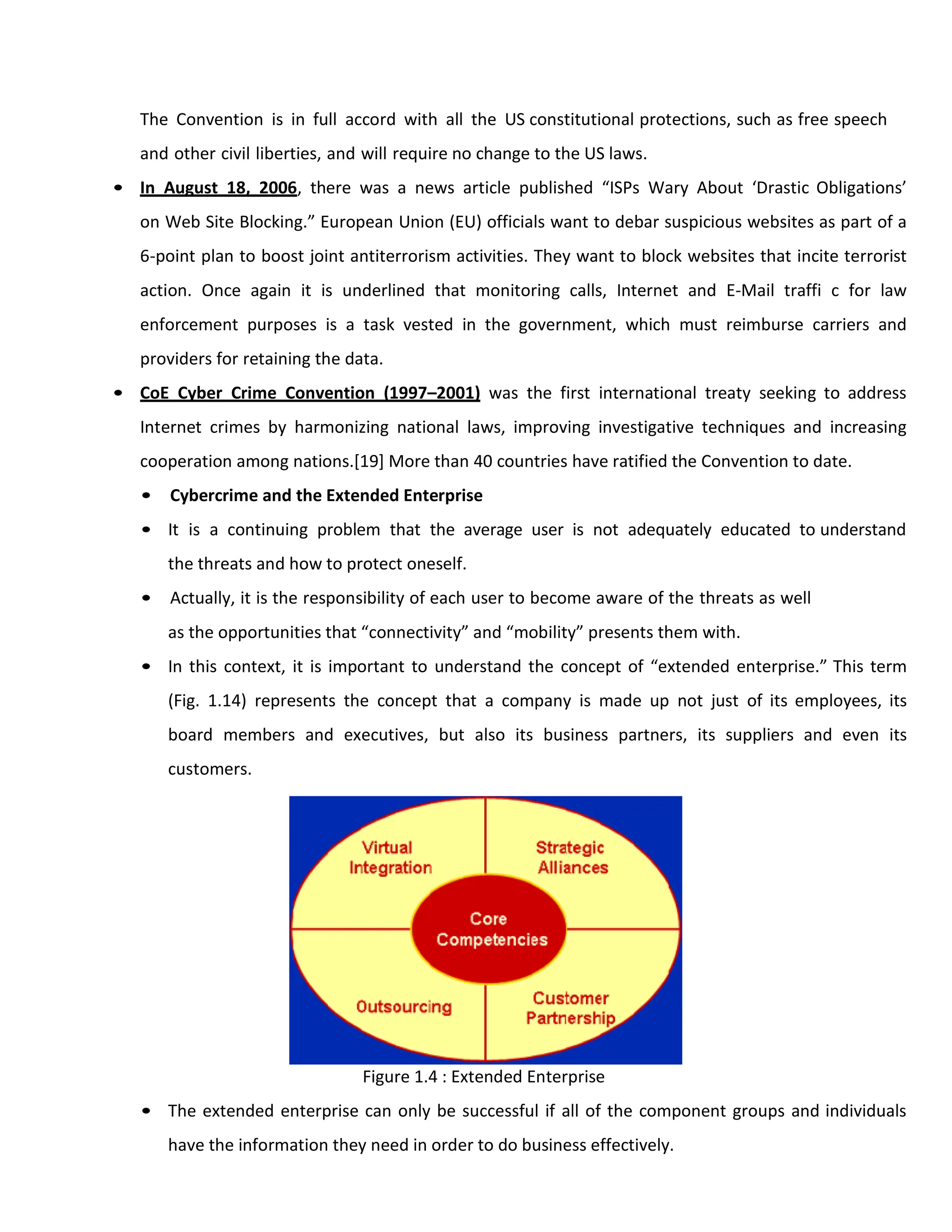 The Convention is in full accord with all the US constitutional protections, such as free speech
and other civil liberties, and will require no change to the US laws.
• In August 18, 2006, there was a news article published “ISPs Wary About ‘Drastic Obligations’
on Web Site Blocking.” European Union (EU) officials want to debar suspicious websites as part of a
6-point plan to boost joint antiterrorism activities. They want to block websites that incite terrorist
action. Once again it is underlined that monitoring calls, Internet and E-Mail traffi c for law
enforcement purposes is a task vested in the government, which must reimburse carriers and
providers for retaining the data.
• CoE Cyber Crime Convention (1997–2001) was the first international treaty seeking to address
Internet crimes by harmonizing national laws, improving investigative techniques and increasing
cooperation among nations.[19] More than 40 countries have ratified the Convention to date.
• Cybercrime and the Extended Enterprise
• It is a continuing problem that the average user is not adequately educated to understand
the threats and how to protect oneself.
• Actually, it is the responsibility of each user to become aware of the threats as well
as the opportunities that “connectivity” and “mobility” presents them with.
• In this context, it is important to understand the concept of “extended enterprise.” This term
(Fig. 1.14) represents the concept that a company is made up not just of its employees, its
board members and executives, but also its business partners, its suppliers and even its
customers.
Figure 1.4 : Extended Enterprise
• The extended enterprise can only be successful if all of the component groups and individuals
have the information they need in order to do business effectively.
 