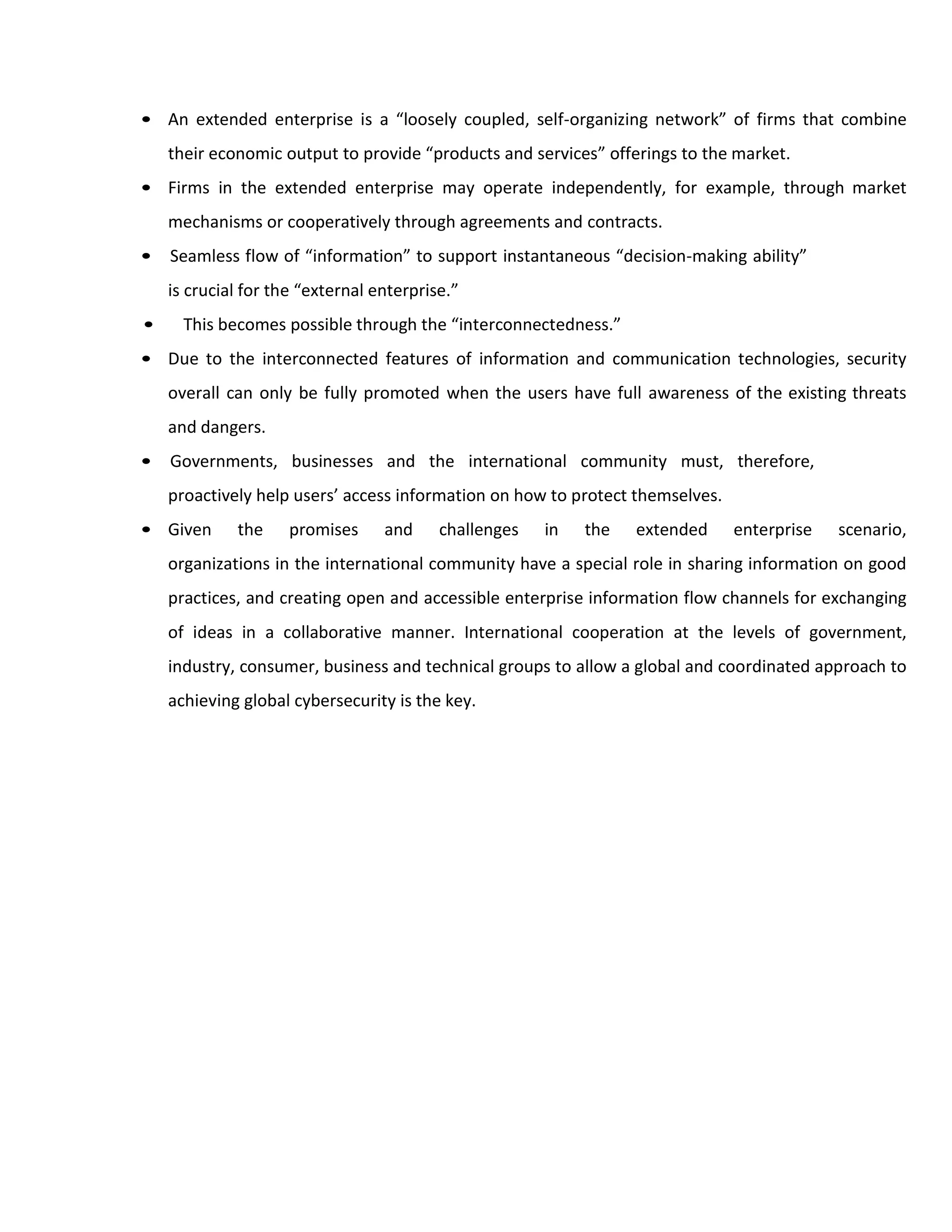 • An extended enterprise is a “loosely coupled, self-organizing network” of firms that combine
their economic output to provide “products and services” offerings to the market.
• Firms in the extended enterprise may operate independently, for example, through market
mechanisms or cooperatively through agreements and contracts.
• Seamless flow of “information” to support instantaneous “decision-making ability”
is crucial for the “external enterprise.”
• This becomes possible through the “interconnectedness.”
• Due to the interconnected features of information and communication technologies, security
overall can only be fully promoted when the users have full awareness of the existing threats
and dangers.
• Governments, businesses and the international community must, therefore,
proactively help users’ access information on how to protect themselves.
• Given the promises and challenges in the extended enterprise scenario,
organizations in the international community have a special role in sharing information on good
practices, and creating open and accessible enterprise information flow channels for exchanging
of ideas in a collaborative manner. International cooperation at the levels of government,
industry, consumer, business and technical groups to allow a global and coordinated approach to
achieving global cybersecurity is the key.
 