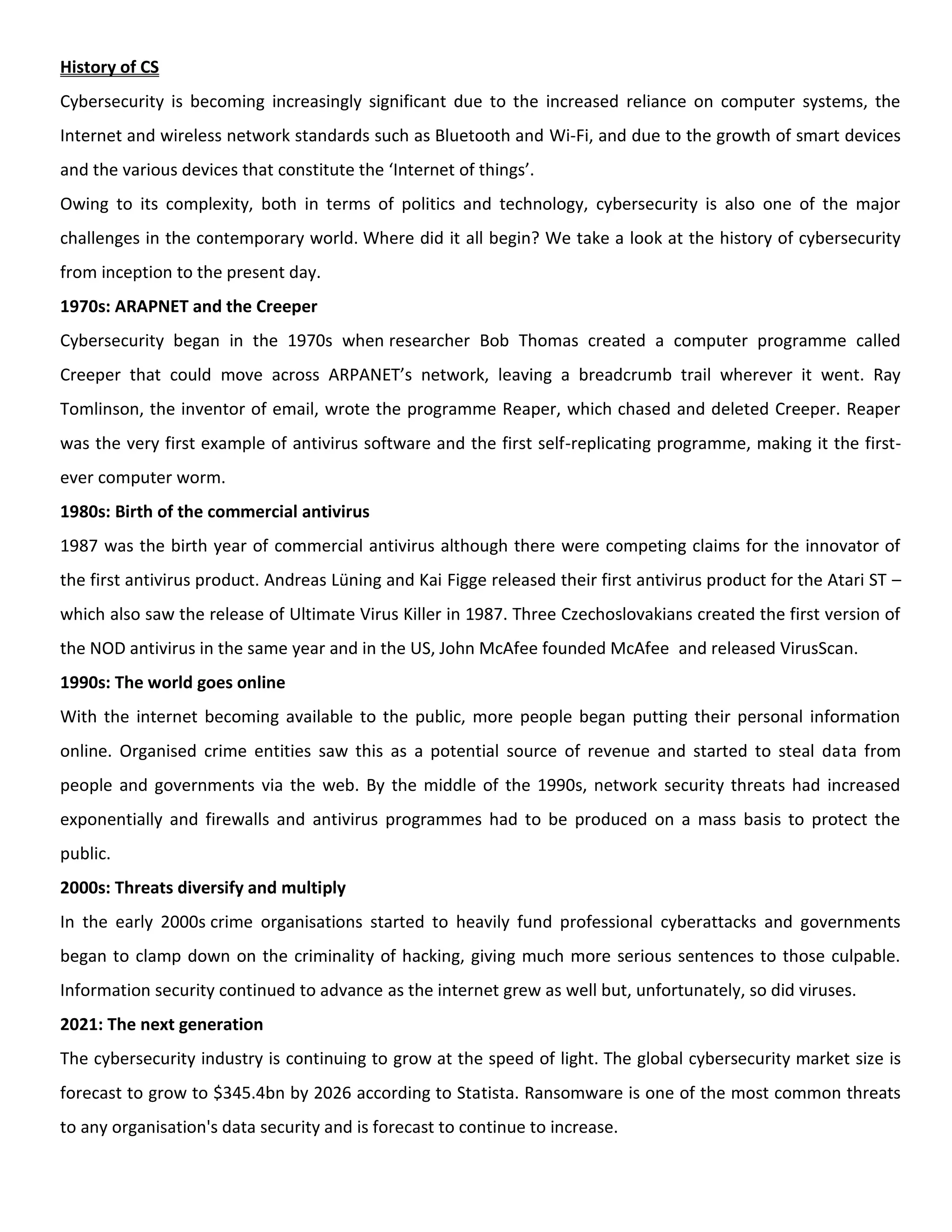 History of CS
Cybersecurity is becoming increasingly significant due to the increased reliance on computer systems, the
Internet and wireless network standards such as Bluetooth and Wi-Fi, and due to the growth of smart devices
and the various devices that constitute the ‘Internet of things’.
Owing to its complexity, both in terms of politics and technology, cybersecurity is also one of the major
challenges in the contemporary world. Where did it all begin? We take a look at the history of cybersecurity
from inception to the present day.
1970s: ARAPNET and the Creeper
Cybersecurity began in the 1970s when researcher Bob Thomas created a computer programme called
Creeper that could move across ARPANET’s network, leaving a breadcrumb trail wherever it went. Ray
Tomlinson, the inventor of email, wrote the programme Reaper, which chased and deleted Creeper. Reaper
was the very first example of antivirus software and the first self-replicating programme, making it the first-
ever computer worm.
1980s: Birth of the commercial antivirus
1987 was the birth year of commercial antivirus although there were competing claims for the innovator of
the first antivirus product. Andreas Lüning and Kai Figge released their first antivirus product for the Atari ST –
which also saw the release of Ultimate Virus Killer in 1987. Three Czechoslovakians created the first version of
the NOD antivirus in the same year and in the US, John McAfee founded McAfee and released VirusScan.
1990s: The world goes online
With the internet becoming available to the public, more people began putting their personal information
online. Organised crime entities saw this as a potential source of revenue and started to steal data from
people and governments via the web. By the middle of the 1990s, network security threats had increased
exponentially and firewalls and antivirus programmes had to be produced on a mass basis to protect the
public.
2000s: Threats diversify and multiply
In the early 2000s crime organisations started to heavily fund professional cyberattacks and governments
began to clamp down on the criminality of hacking, giving much more serious sentences to those culpable.
Information security continued to advance as the internet grew as well but, unfortunately, so did viruses.
2021: The next generation
The cybersecurity industry is continuing to grow at the speed of light. The global cybersecurity market size is
forecast to grow to $345.4bn by 2026 according to Statista. Ransomware is one of the most common threats
to any organisation's data security and is forecast to continue to increase.
 