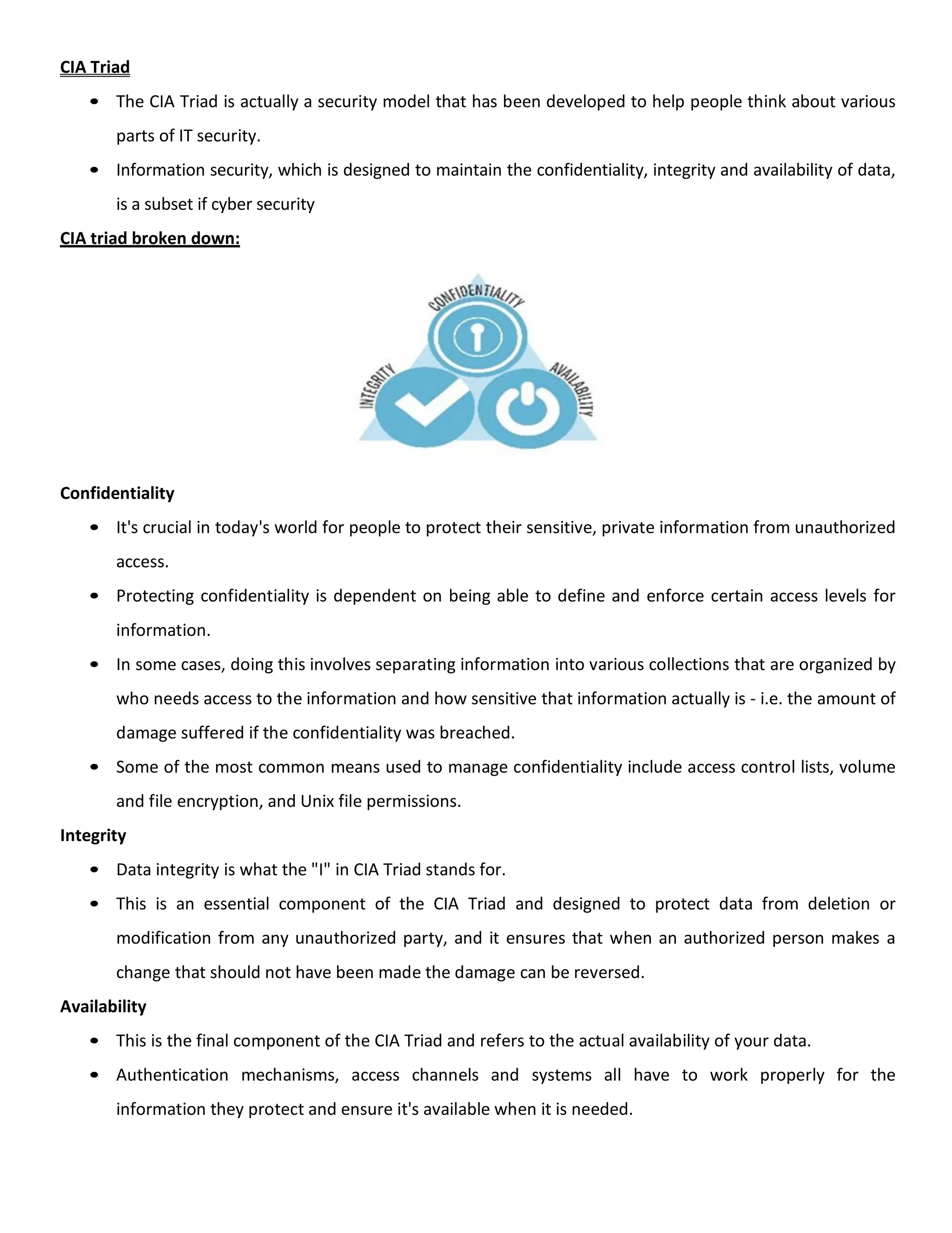CIA Triad
• The CIA Triad is actually a security model that has been developed to help people think about various
parts of IT security.
• Information security, which is designed to maintain the confidentiality, integrity and availability of data,
is a subset if cyber security
CIA triad broken down:
Confidentiality
• It's crucial in today's world for people to protect their sensitive, private information from unauthorized
access.
• Protecting confidentiality is dependent on being able to define and enforce certain access levels for
information.
• In some cases, doing this involves separating information into various collections that are organized by
who needs access to the information and how sensitive that information actually is - i.e. the amount of
damage suffered if the confidentiality was breached.
• Some of the most common means used to manage confidentiality include access control lists, volume
and file encryption, and Unix file permissions.
Integrity
• Data integrity is what the "I" in CIA Triad stands for.
• This is an essential component of the CIA Triad and designed to protect data from deletion or
modification from any unauthorized party, and it ensures that when an authorized person makes a
change that should not have been made the damage can be reversed.
Availability
• This is the final component of the CIA Triad and refers to the actual availability of your data.
• Authentication mechanisms, access channels and systems all have to work properly for the
information they protect and ensure it's available when it is needed.
 