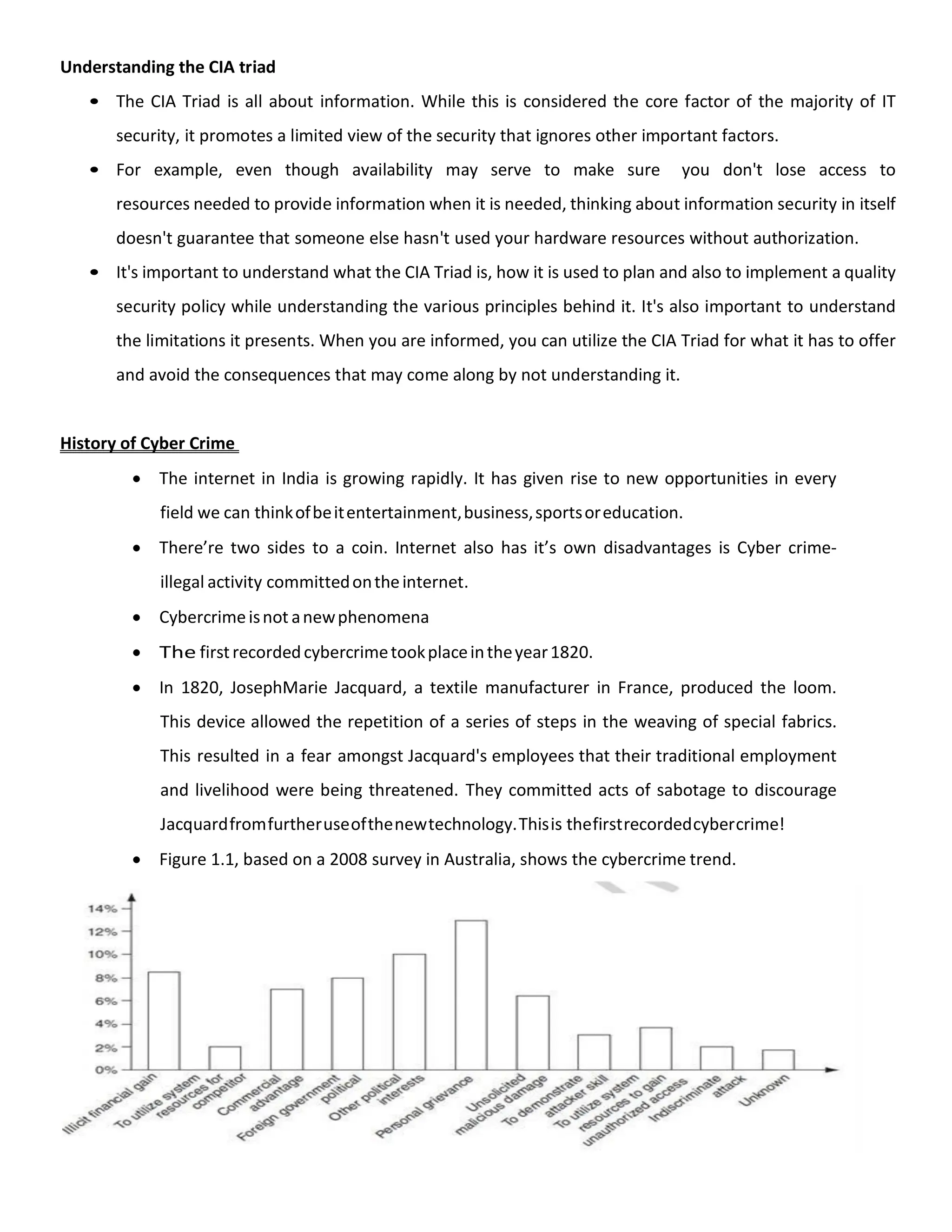 Understanding the CIA triad
• The CIA Triad is all about information. While this is considered the core factor of the majority of IT
security, it promotes a limited view of the security that ignores other important factors.
• For example, even though availability may serve to make sure you don't lose access to
resources needed to provide information when it is needed, thinking about information security in itself
doesn't guarantee that someone else hasn't used your hardware resources without authorization.
• It's important to understand what the CIA Triad is, how it is used to plan and also to implement a quality
security policy while understanding the various principles behind it. It's also important to understand
the limitations it presents. When you are informed, you can utilize the CIA Triad for what it has to offer
and avoid the consequences that may come along by not understanding it.
History of Cyber Crime
 The internet in India is growing rapidly. It has given rise to new opportunities in every
field we can thinkofbeitentertainment,business,sportsoreducation.
 There’re two sides to a coin. Internet also has it’s own disadvantages is Cyber crime-
illegal activity committedontheinternet.
 Cybercrimeisnot anewphenomena
 The firstrecordedcybercrimetookplaceintheyear1820.
 In 1820, JosephMarie Jacquard, a textile manufacturer in France, produced the loom.
This device allowed the repetition of a series of steps in the weaving of special fabrics.
This resulted in a fear amongst Jacquard's employees that their traditional employment
and livelihood were being threatened. They committed acts of sabotage to discourage
Jacquardfromfurtheruseofthenewtechnology.Thisis thefirstrecordedcybercrime!
 Figure 1.1, based on a 2008 survey in Australia, shows the cybercrime trend.
 