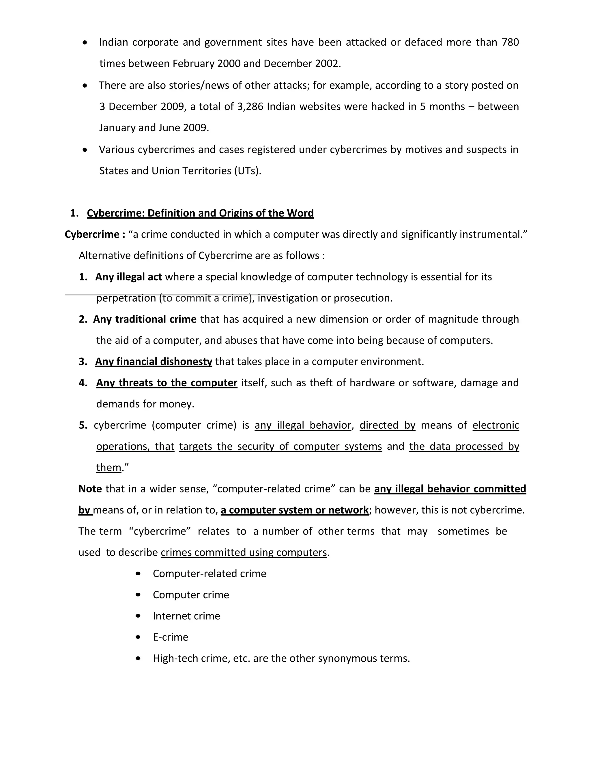  Indian corporate and government sites have been attacked or defaced more than 780
times between February 2000 and December 2002.
 There are also stories/news of other attacks; for example, according to a story posted on
3 December 2009, a total of 3,286 Indian websites were hacked in 5 months – between
January and June 2009.
 Various cybercrimes and cases registered under cybercrimes by motives and suspects in
States and Union Territories (UTs).
1. Cybercrime: Definition and Origins of the Word
Cybercrime : “a crime conducted in which a computer was directly and significantly instrumental.”
Alternative definitions of Cybercrime are as follows :
1. Any illegal act where a special knowledge of computer technology is essential for its
perpetration (to commit a crime), investigation or prosecution.
2. Any traditional crime that has acquired a new dimension or order of magnitude through
the aid of a computer, and abuses that have come into being because of computers.
3. Any financial dishonesty that takes place in a computer environment.
4. Any threats to the computer itself, such as theft of hardware or software, damage and
demands for money.
5. cybercrime (computer crime) is any illegal behavior, directed by means of electronic
operations, that targets the security of computer systems and the data processed by
them.”
Note that in a wider sense, “computer-related crime” can be any illegal behavior committed
by means of, or in relation to, a computer system or network; however, this is not cybercrime.
The term “cybercrime” relates to a number of other terms that may sometimes be
used to describe crimes committed using computers.
• Computer-related crime
• Computer crime
• Internet crime
• E-crime
• High-tech crime, etc. are the other synonymous terms.
 