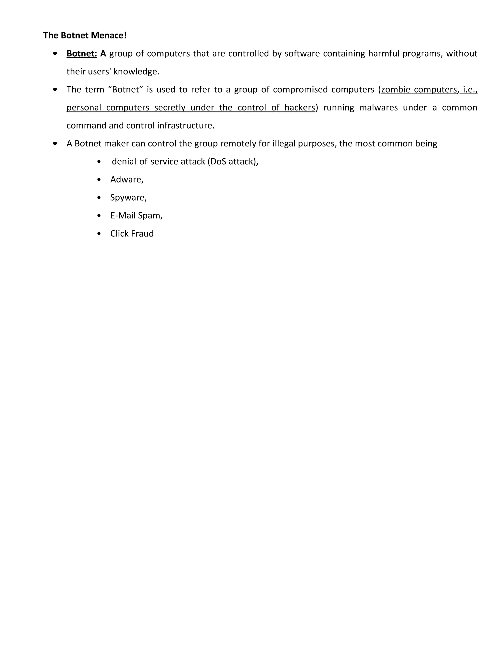 The Botnet Menace!
• Botnet: A group of computers that are controlled by software containing harmful programs, without
their users' knowledge.
• The term “Botnet” is used to refer to a group of compromised computers (zombie computers, i.e.,
personal computers secretly under the control of hackers) running malwares under a common
command and control infrastructure.
• A Botnet maker can control the group remotely for illegal purposes, the most common being
• denial-of-service attack (DoS attack),
• Adware,
• Spyware,
• E-Mail Spam,
• Click Fraud
 