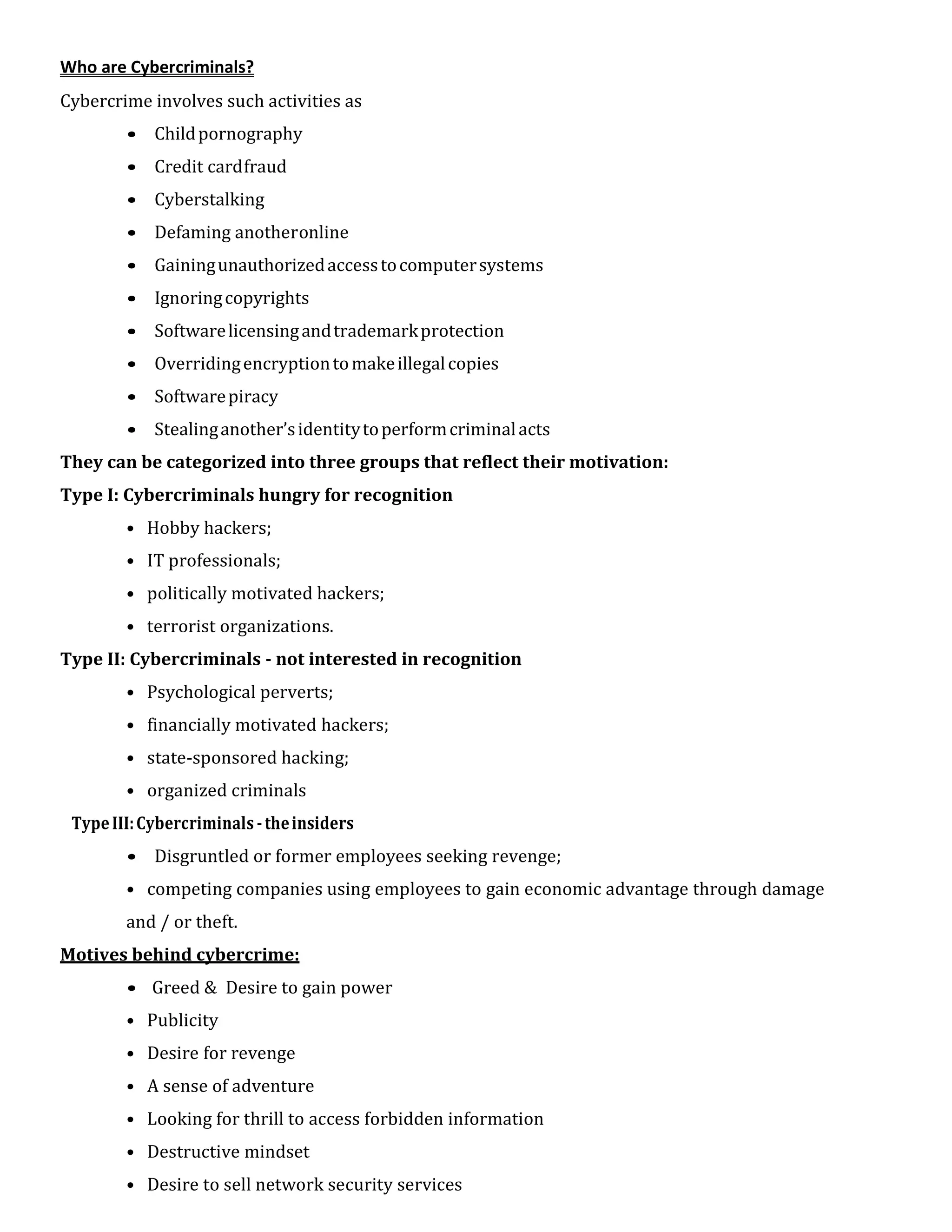 Who are Cybercriminals?
Cybercrime involves such activities as
• Childpornography
• Credit cardfraud
• Cyberstalking
• Defaming anotheronline
• Gainingunauthorizedaccesstocomputersystems
• Ignoringcopyrights
• Softwarelicensingandtrademarkprotection
• Overridingencryptiontomakeillegalcopies
• Softwarepiracy
• Stealinganother’sidentitytoperformcriminalacts
They can be categorized into three groups that reflect their motivation:
Type I: Cybercriminals hungry for recognition
• Hobby hackers;
• IT professionals;
• politically motivated hackers;
• terrorist organizations.
Type II: Cybercriminals - not interested in recognition
• Psychological perverts;
• financially motivated hackers;
• state-sponsored hacking;
• organized criminals
TypeIII:Cybercriminals -theinsiders
• Disgruntled or former employees seeking revenge;
• competing companies using employees to gain economic advantage through damage
and / or theft.
Motives behind cybercrime:
• Greed & Desire to gain power
• Publicity
• Desire for revenge
• A sense of adventure
• Looking for thrill to access forbidden information
• Destructive mindset
• Desire to sell network security services
 
