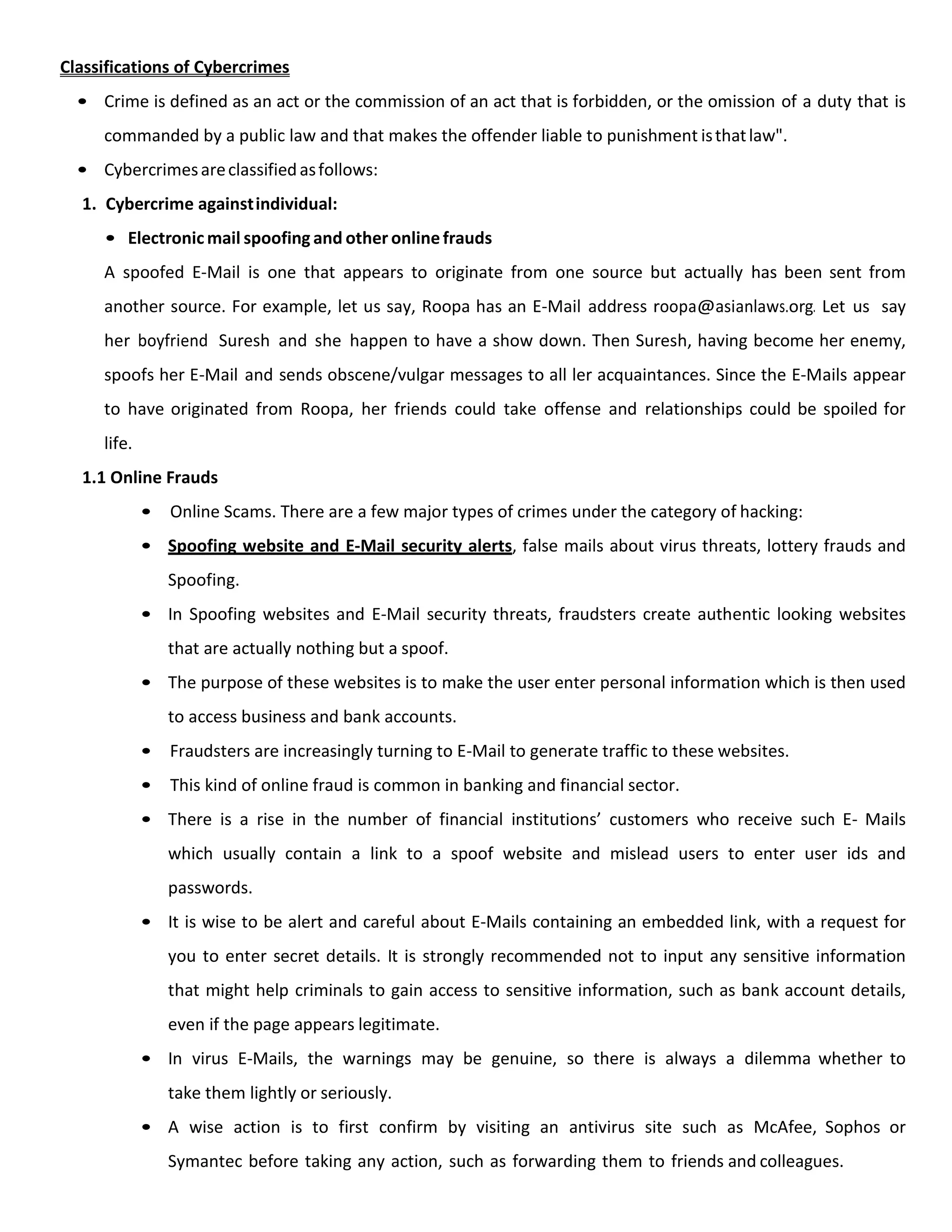 Classifications of Cybercrimes
• Crime is defined as an act or the commission of an act that is forbidden, or the omission of a duty that is
commanded by a public law and that makes the offender liable to punishment isthatlaw".
• Cybercrimesareclassifiedasfollows:
1. Cybercrime againstindividual:
• Electronic mail spoofing and other onlinefrauds
A spoofed E-Mail is one that appears to originate from one source but actually has been sent from
another source. For example, let us say, Roopa has an E-Mail address roopa@asianlaws.org. Let us say
her boyfriend Suresh and she happen to have a show down. Then Suresh, having become her enemy,
spoofs her E-Mail and sends obscene/vulgar messages to all ler acquaintances. Since the E-Mails appear
to have originated from Roopa, her friends could take offense and relationships could be spoiled for
life.
1.1 Online Frauds
• Online Scams. There are a few major types of crimes under the category of hacking:
• Spoofing website and E-Mail security alerts, false mails about virus threats, lottery frauds and
Spoofing.
• In Spoofing websites and E-Mail security threats, fraudsters create authentic looking websites
that are actually nothing but a spoof.
• The purpose of these websites is to make the user enter personal information which is then used
to access business and bank accounts.
• Fraudsters are increasingly turning to E-Mail to generate traffic to these websites.
• This kind of online fraud is common in banking and financial sector.
• There is a rise in the number of financial institutions’ customers who receive such E- Mails
which usually contain a link to a spoof website and mislead users to enter user ids and
passwords.
• It is wise to be alert and careful about E-Mails containing an embedded link, with a request for
you to enter secret details. It is strongly recommended not to input any sensitive information
that might help criminals to gain access to sensitive information, such as bank account details,
even if the page appears legitimate.
• In virus E-Mails, the warnings may be genuine, so there is always a dilemma whether to
take them lightly or seriously.
• A wise action is to first confirm by visiting an antivirus site such as McAfee, Sophos or
Symantec before taking any action, such as forwarding them to friends and colleagues.
 