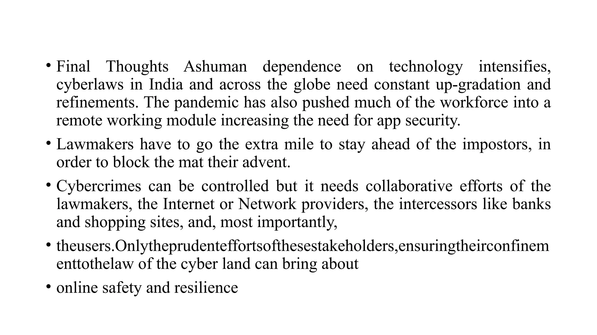 • Final Thoughts Ashuman dependence on technology intensifies,
cyberlaws in India and across the globe need constant up-gradation and
refinements. The pandemic has also pushed much of the workforce into a
remote working module increasing the need for app security.
• Lawmakers have to go the extra mile to stay ahead of the impostors, in
order to block the mat their advent.
• Cybercrimes can be controlled but it needs collaborative efforts of the
lawmakers, the Internet or Network providers, the intercessors like banks
and shopping sites, and, most importantly,
• theusers.Onlytheprudenteffortsofthesestakeholders,ensuringtheirconfinem
enttothelaw of the cyber land can bring about
• online safety and resilience
 