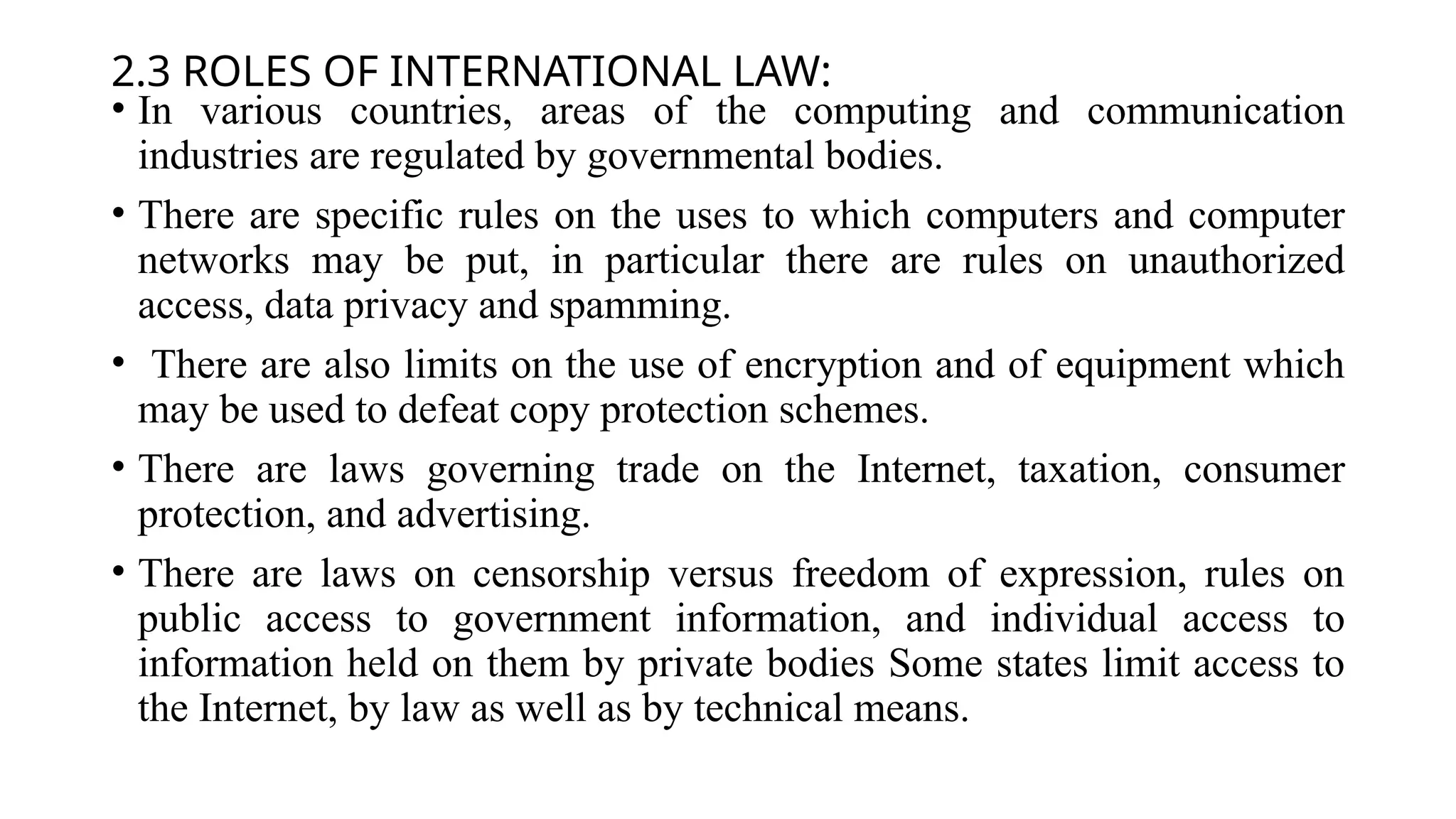 2.3 ROLES OF INTERNATIONAL LAW:
• In various countries, areas of the computing and communication
industries are regulated by governmental bodies.
• There are specific rules on the uses to which computers and computer
networks may be put, in particular there are rules on unauthorized
access, data privacy and spamming.
• There are also limits on the use of encryption and of equipment which
may be used to defeat copy protection schemes.
• There are laws governing trade on the Internet, taxation, consumer
protection, and advertising.
• There are laws on censorship versus freedom of expression, rules on
public access to government information, and individual access to
information held on them by private bodies Some states limit access to
the Internet, by law as well as by technical means.
 