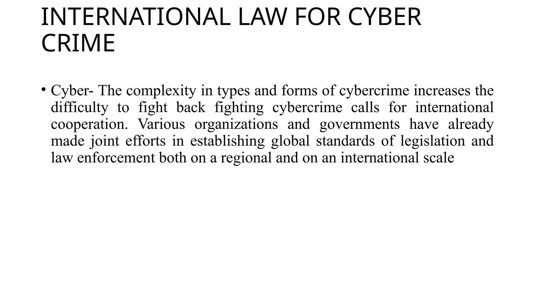 INTERNATIONAL LAW FOR CYBER
CRIME
• Cyber- The complexity in types and forms of cybercrime increases the
difficulty to fight back fighting cybercrime calls for international
cooperation. Various organizations and governments have already
made joint efforts in establishing global standards of legislation and
law enforcement both on a regional and on an international scale
 