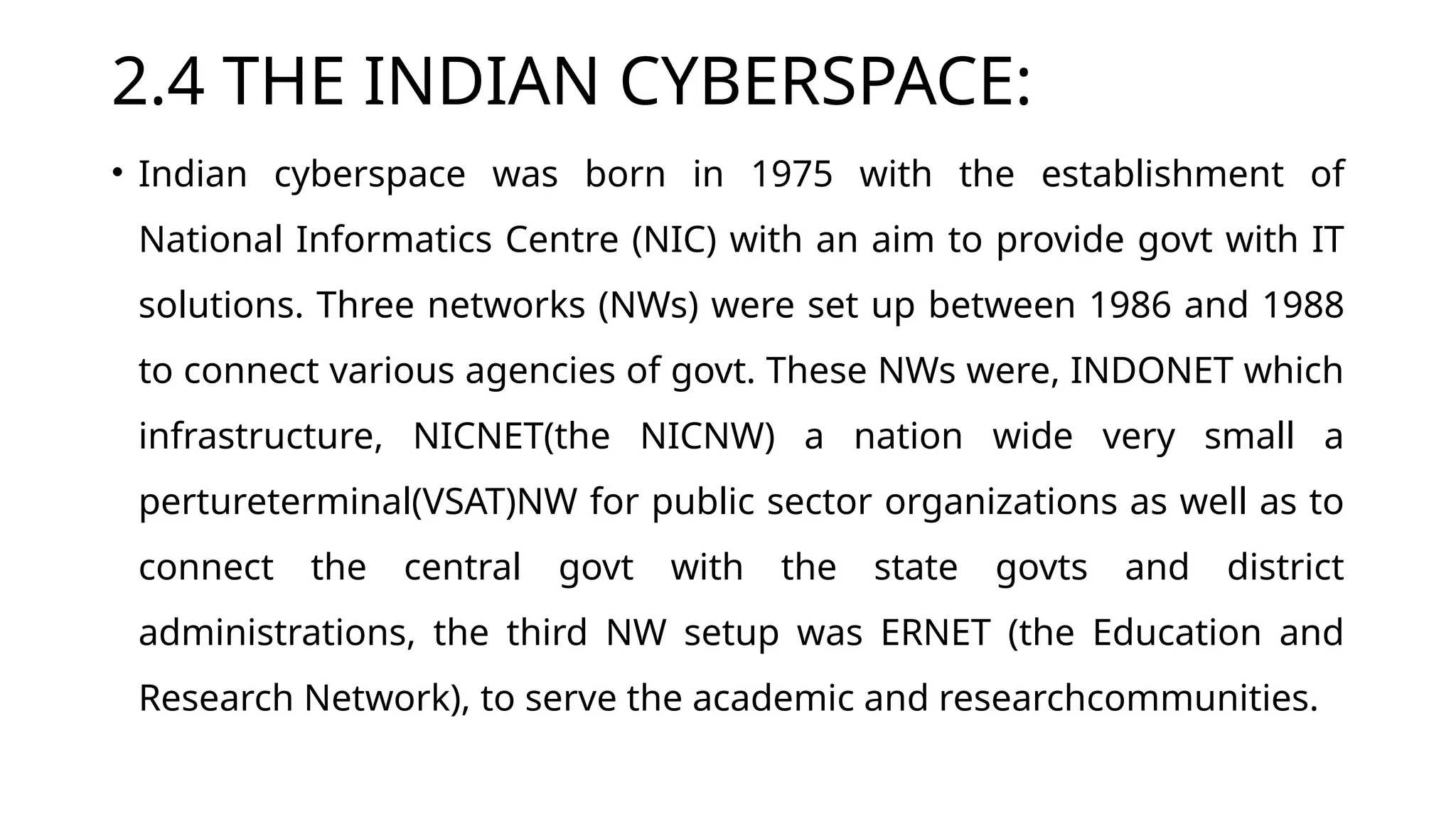 2.4 THE INDIAN CYBERSPACE:
• Indian cyberspace was born in 1975 with the establishment of
National Informatics Centre (NIC) with an aim to provide govt with IT
solutions. Three networks (NWs) were set up between 1986 and 1988
to connect various agencies of govt. These NWs were, INDONET which
infrastructure, NICNET(the NICNW) a nation wide very small a
pertureterminal(VSAT)NW for public sector organizations as well as to
connect the central govt with the state govts and district
administrations, the third NW setup was ERNET (the Education and
Research Network), to serve the academic and researchcommunities.
 