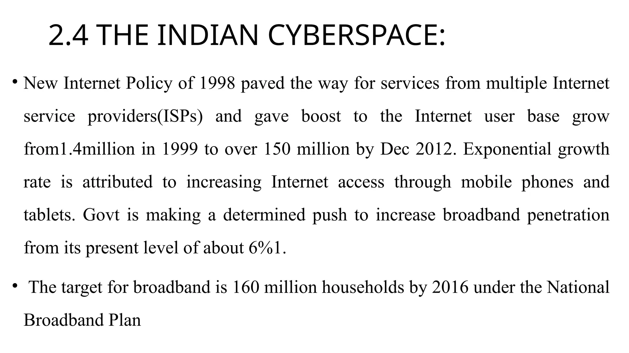 2.4 THE INDIAN CYBERSPACE:
• New Internet Policy of 1998 paved the way for services from multiple Internet
service providers(ISPs) and gave boost to the Internet user base grow
from1.4million in 1999 to over 150 million by Dec 2012. Exponential growth
rate is attributed to increasing Internet access through mobile phones and
tablets. Govt is making a determined push to increase broadband penetration
from its present level of about 6%1.
• The target for broadband is 160 million households by 2016 under the National
Broadband Plan
 