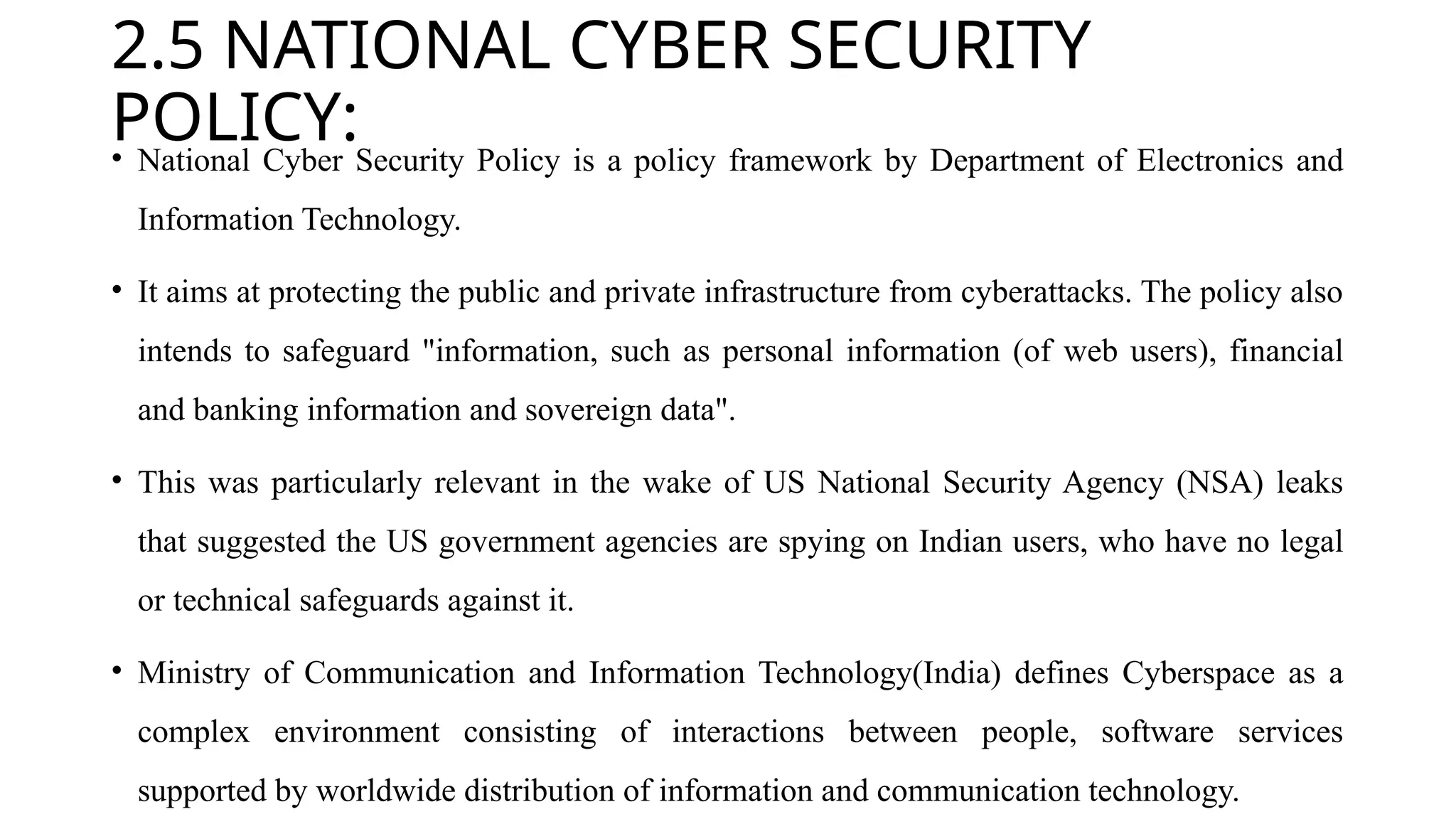 2.5 NATIONAL CYBER SECURITY
POLICY:
• National Cyber Security Policy is a policy framework by Department of Electronics and
Information Technology.
• It aims at protecting the public and private infrastructure from cyberattacks. The policy also
intends to safeguard "information, such as personal information (of web users), financial
and banking information and sovereign data".
• This was particularly relevant in the wake of US National Security Agency (NSA) leaks
that suggested the US government agencies are spying on Indian users, who have no legal
or technical safeguards against it.
• Ministry of Communication and Information Technology(India) defines Cyberspace as a
complex environment consisting of interactions between people, software services
supported by worldwide distribution of information and communication technology.
 