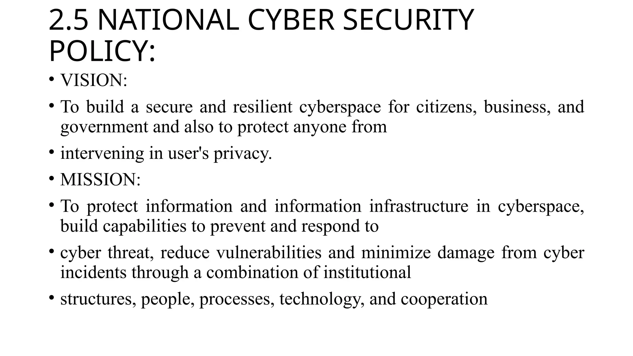 2.5 NATIONAL CYBER SECURITY
POLICY:
• VISION:
• To build a secure and resilient cyberspace for citizens, business, and
government and also to protect anyone from
• intervening in user's privacy.
• MISSION:
• To protect information and information infrastructure in cyberspace,
build capabilities to prevent and respond to
• cyber threat, reduce vulnerabilities and minimize damage from cyber
incidents through a combination of institutional
• structures, people, processes, technology, and cooperation
 