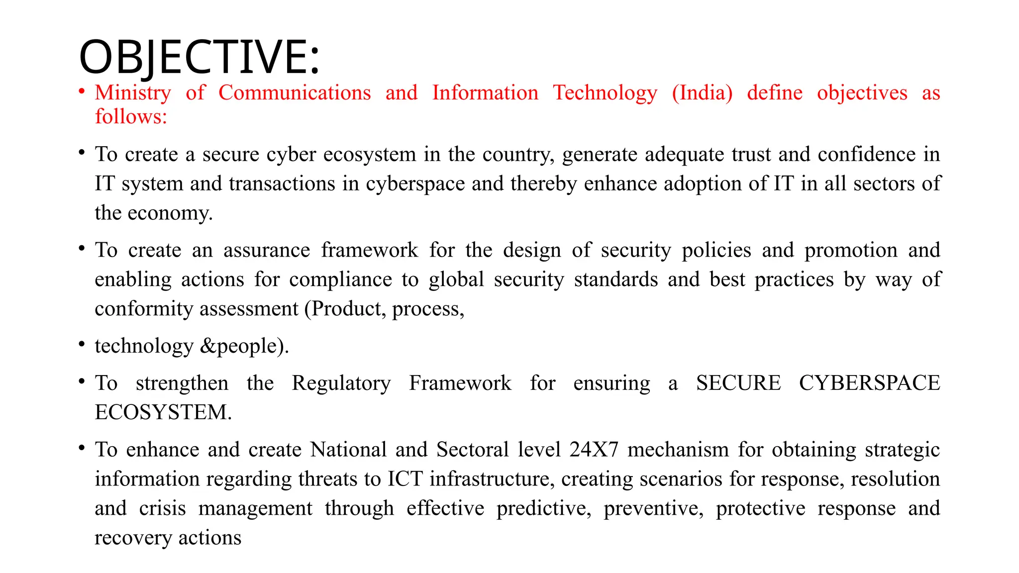 OBJECTIVE:
• Ministry of Communications and Information Technology (India) define objectives as
follows:
• To create a secure cyber ecosystem in the country, generate adequate trust and confidence in
IT system and transactions in cyberspace and thereby enhance adoption of IT in all sectors of
the economy.
• To create an assurance framework for the design of security policies and promotion and
enabling actions for compliance to global security standards and best practices by way of
conformity assessment (Product, process,
• technology &people).
• To strengthen the Regulatory Framework for ensuring a SECURE CYBERSPACE
ECOSYSTEM.
• To enhance and create National and Sectoral level 24X7 mechanism for obtaining strategic
information regarding threats to ICT infrastructure, creating scenarios for response, resolution
and crisis management through effective predictive, preventive, protective response and
recovery actions
 