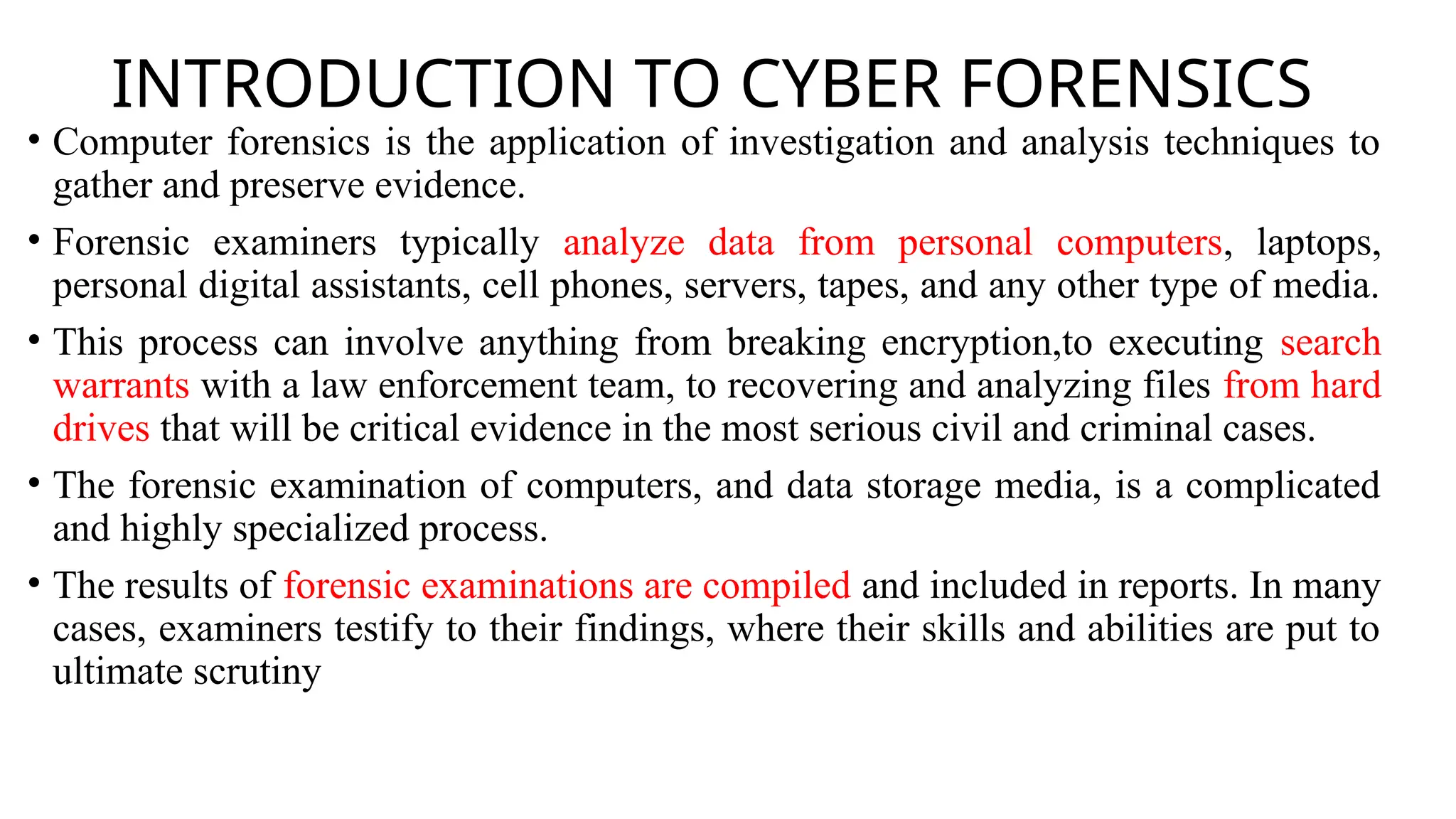 INTRODUCTION TO CYBER FORENSICS
• Computer forensics is the application of investigation and analysis techniques to
gather and preserve evidence.
• Forensic examiners typically analyze data from personal computers, laptops,
personal digital assistants, cell phones, servers, tapes, and any other type of media.
• This process can involve anything from breaking encryption,to executing search
warrants with a law enforcement team, to recovering and analyzing files from hard
drives that will be critical evidence in the most serious civil and criminal cases.
• The forensic examination of computers, and data storage media, is a complicated
and highly specialized process.
• The results of forensic examinations are compiled and included in reports. In many
cases, examiners testify to their findings, where their skills and abilities are put to
ultimate scrutiny
 