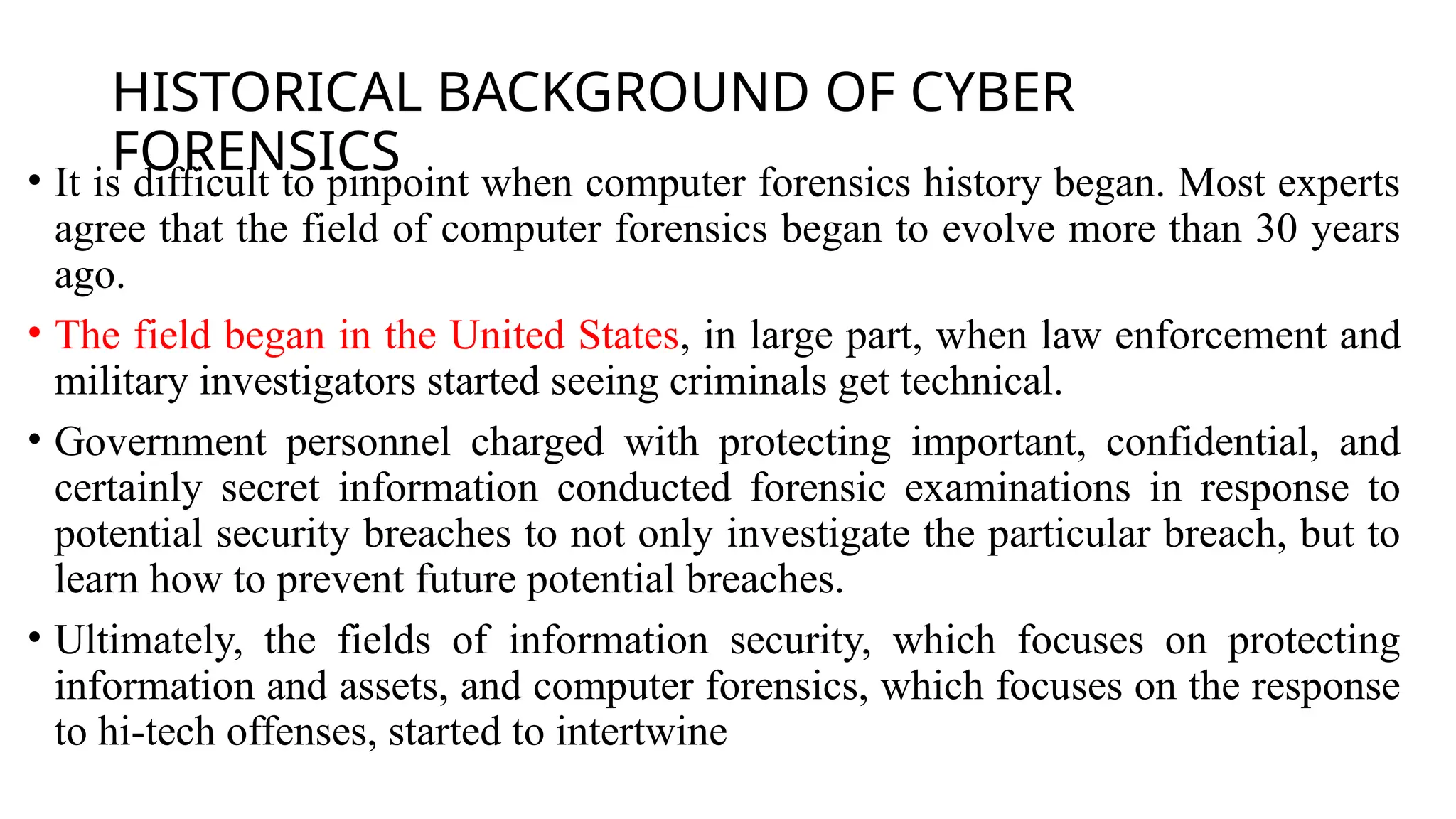 HISTORICAL BACKGROUND OF CYBER
FORENSICS
• It is difficult to pinpoint when computer forensics history began. Most experts
agree that the field of computer forensics began to evolve more than 30 years
ago.
• The field began in the United States, in large part, when law enforcement and
military investigators started seeing criminals get technical.
• Government personnel charged with protecting important, confidential, and
certainly secret information conducted forensic examinations in response to
potential security breaches to not only investigate the particular breach, but to
learn how to prevent future potential breaches.
• Ultimately, the fields of information security, which focuses on protecting
information and assets, and computer forensics, which focuses on the response
to hi-tech offenses, started to intertwine
 