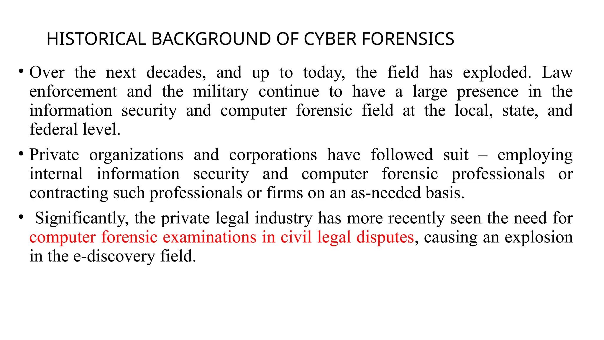 HISTORICAL BACKGROUND OF CYBER FORENSICS
• Over the next decades, and up to today, the field has exploded. Law
enforcement and the military continue to have a large presence in the
information security and computer forensic field at the local, state, and
federal level.
• Private organizations and corporations have followed suit – employing
internal information security and computer forensic professionals or
contracting such professionals or firms on an as-needed basis.
• Significantly, the private legal industry has more recently seen the need for
computer forensic examinations in civil legal disputes, causing an explosion
in the e-discovery field.
 