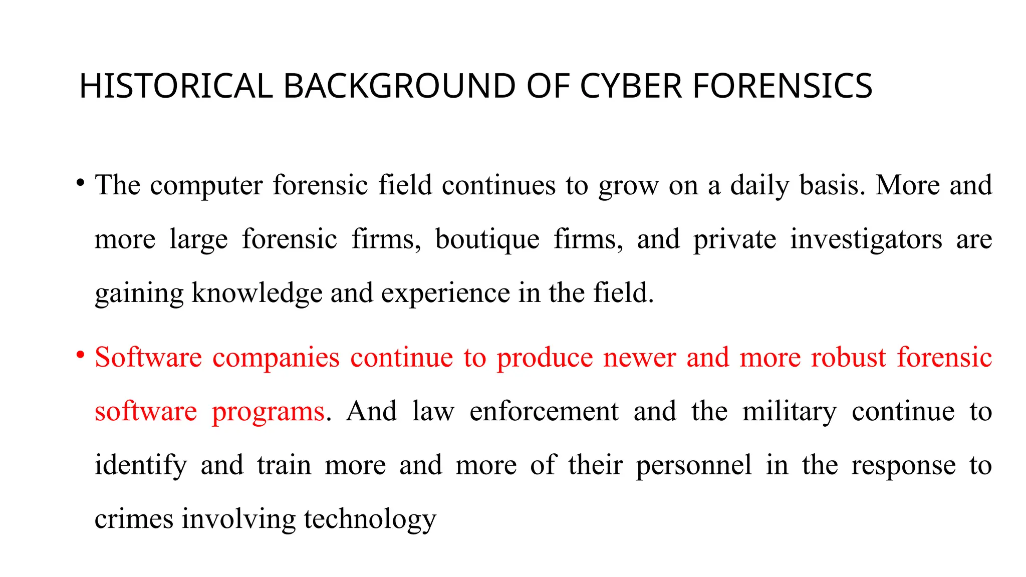 HISTORICAL BACKGROUND OF CYBER FORENSICS
• The computer forensic field continues to grow on a daily basis. More and
more large forensic firms, boutique firms, and private investigators are
gaining knowledge and experience in the field.
• Software companies continue to produce newer and more robust forensic
software programs. And law enforcement and the military continue to
identify and train more and more of their personnel in the response to
crimes involving technology
 