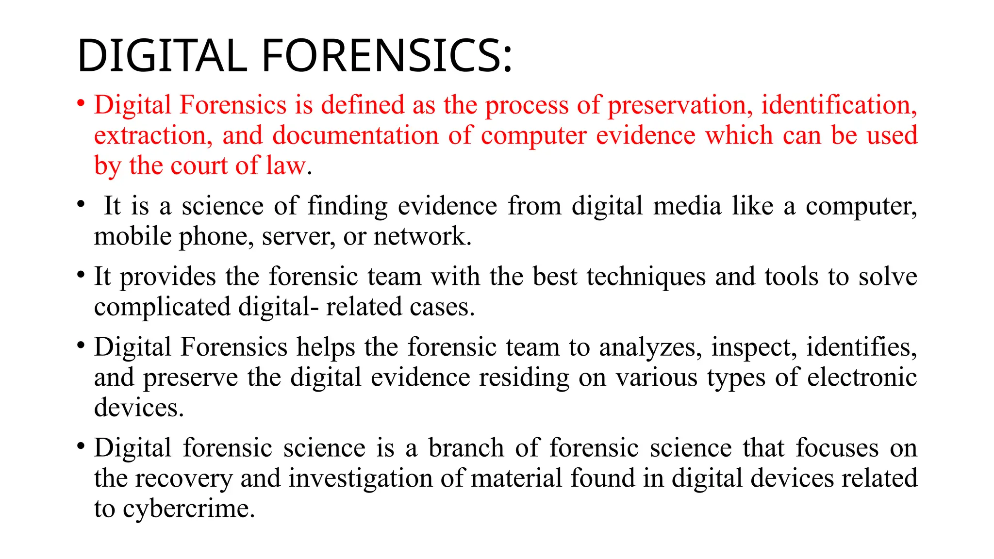 DIGITAL FORENSICS:
• Digital Forensics is defined as the process of preservation, identification,
extraction, and documentation of computer evidence which can be used
by the court of law.
• It is a science of finding evidence from digital media like a computer,
mobile phone, server, or network.
• It provides the forensic team with the best techniques and tools to solve
complicated digital- related cases.
• Digital Forensics helps the forensic team to analyzes, inspect, identifies,
and preserve the digital evidence residing on various types of electronic
devices.
• Digital forensic science is a branch of forensic science that focuses on
the recovery and investigation of material found in digital devices related
to cybercrime.
 