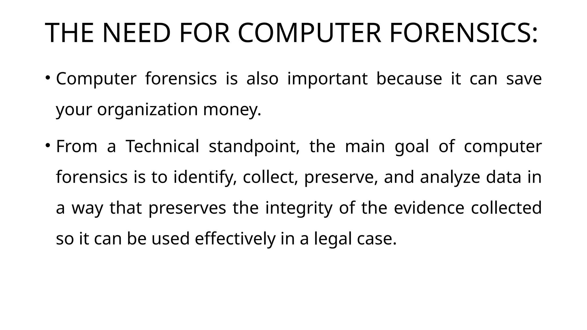 THE NEED FOR COMPUTER FORENSICS:
• Computer forensics is also important because it can save
your organization money.
• From a Technical standpoint, the main goal of computer
forensics is to identify, collect, preserve, and analyze data in
a way that preserves the integrity of the evidence collected
so it can be used effectively in a legal case.
 