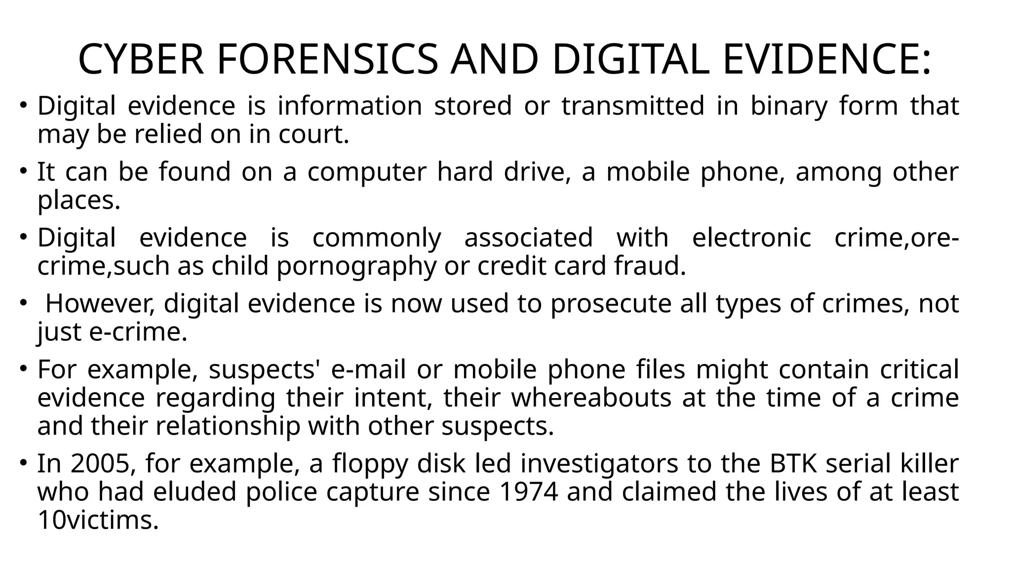 CYBER FORENSICS AND DIGITAL EVIDENCE:
• Digital evidence is information stored or transmitted in binary form that
may be relied on in court.
• It can be found on a computer hard drive, a mobile phone, among other
places.
• Digital evidence is commonly associated with electronic crime,ore-
crime,such as child pornography or credit card fraud.
• However, digital evidence is now used to prosecute all types of crimes, not
just e-crime.
• For example, suspects' e-mail or mobile phone files might contain critical
evidence regarding their intent, their whereabouts at the time of a crime
and their relationship with other suspects.
• In 2005, for example, a floppy disk led investigators to the BTK serial killer
who had eluded police capture since 1974 and claimed the lives of at least
10victims.
 