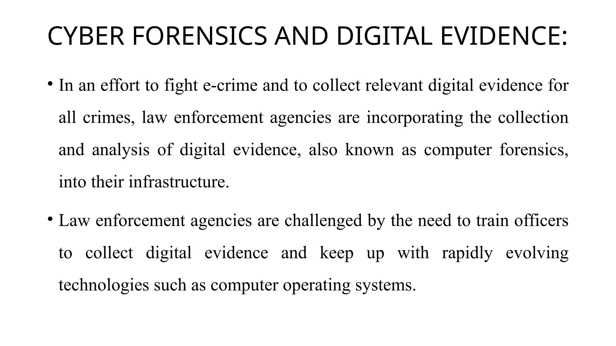 CYBER FORENSICS AND DIGITAL EVIDENCE:
• In an effort to fight e-crime and to collect relevant digital evidence for
all crimes, law enforcement agencies are incorporating the collection
and analysis of digital evidence, also known as computer forensics,
into their infrastructure.
• Law enforcement agencies are challenged by the need to train officers
to collect digital evidence and keep up with rapidly evolving
technologies such as computer operating systems.
 