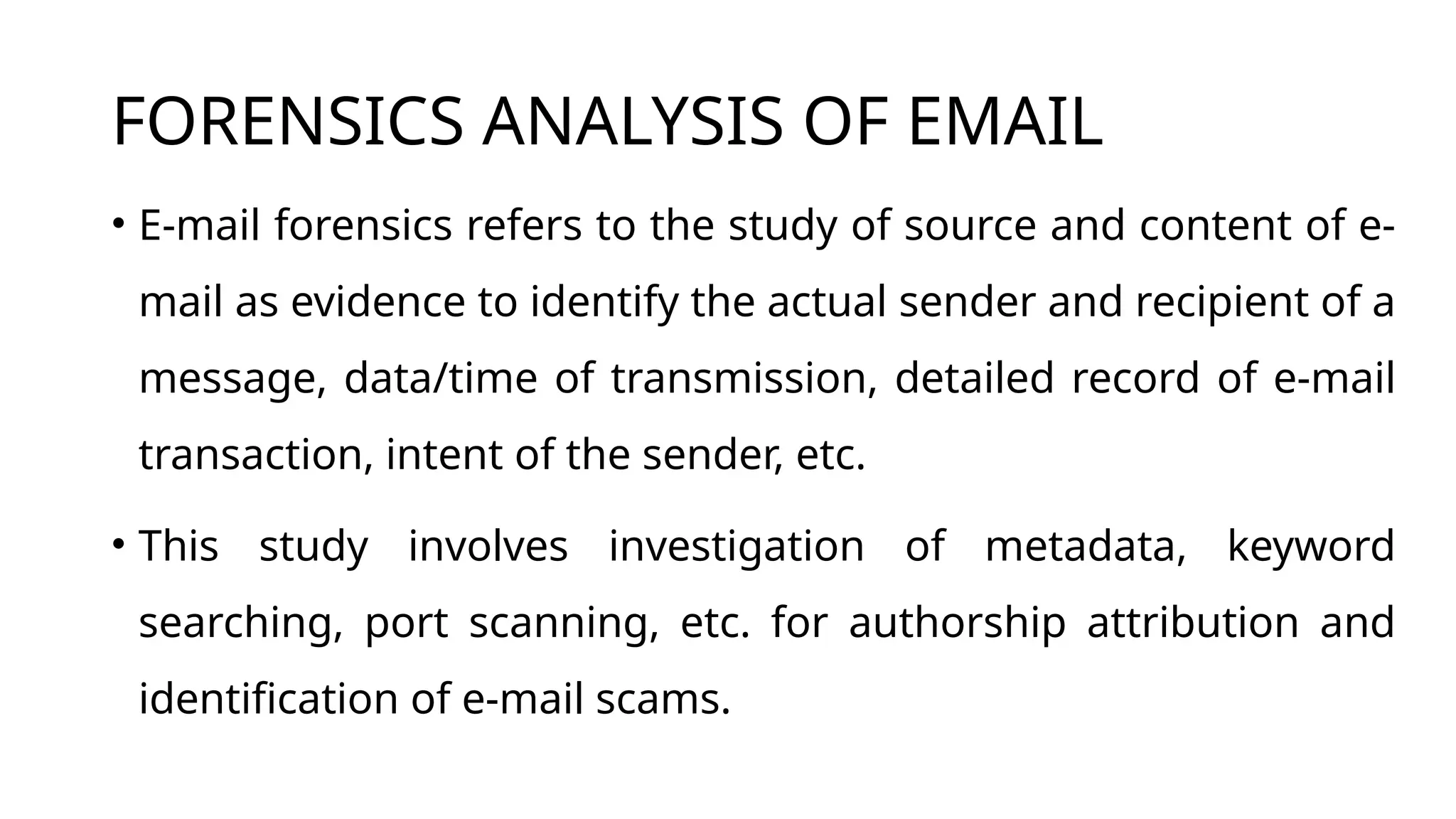 FORENSICS ANALYSIS OF EMAIL
• E-mail forensics refers to the study of source and content of e-
mail as evidence to identify the actual sender and recipient of a
message, data/time of transmission, detailed record of e-mail
transaction, intent of the sender, etc.
• This study involves investigation of metadata, keyword
searching, port scanning, etc. for authorship attribution and
identification of e-mail scams.
 