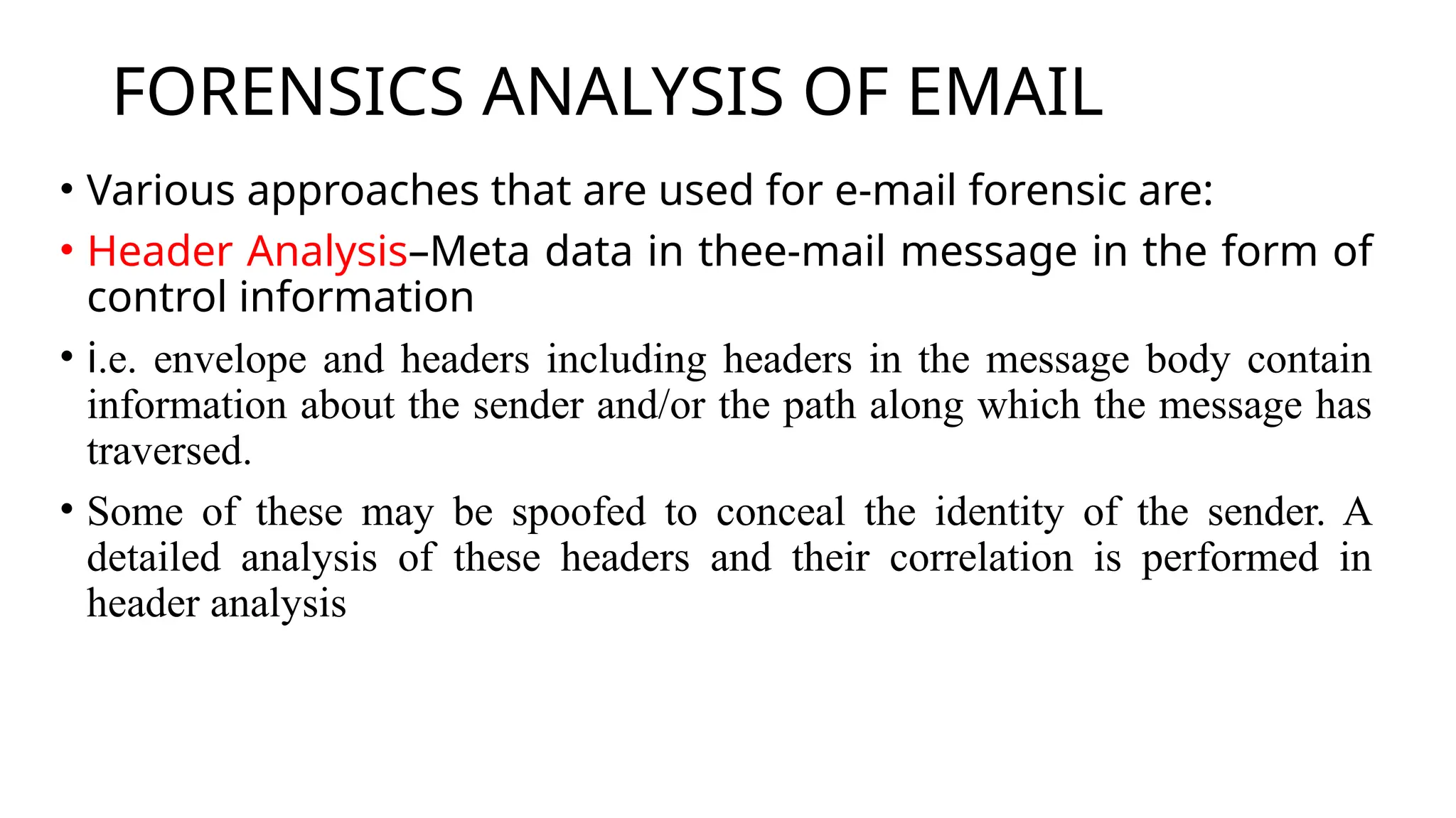FORENSICS ANALYSIS OF EMAIL
• Various approaches that are used for e-mail forensic are:
• Header Analysis–Meta data in thee-mail message in the form of
control information
• i.e. envelope and headers including headers in the message body contain
information about the sender and/or the path along which the message has
traversed.
• Some of these may be spoofed to conceal the identity of the sender. A
detailed analysis of these headers and their correlation is performed in
header analysis
 