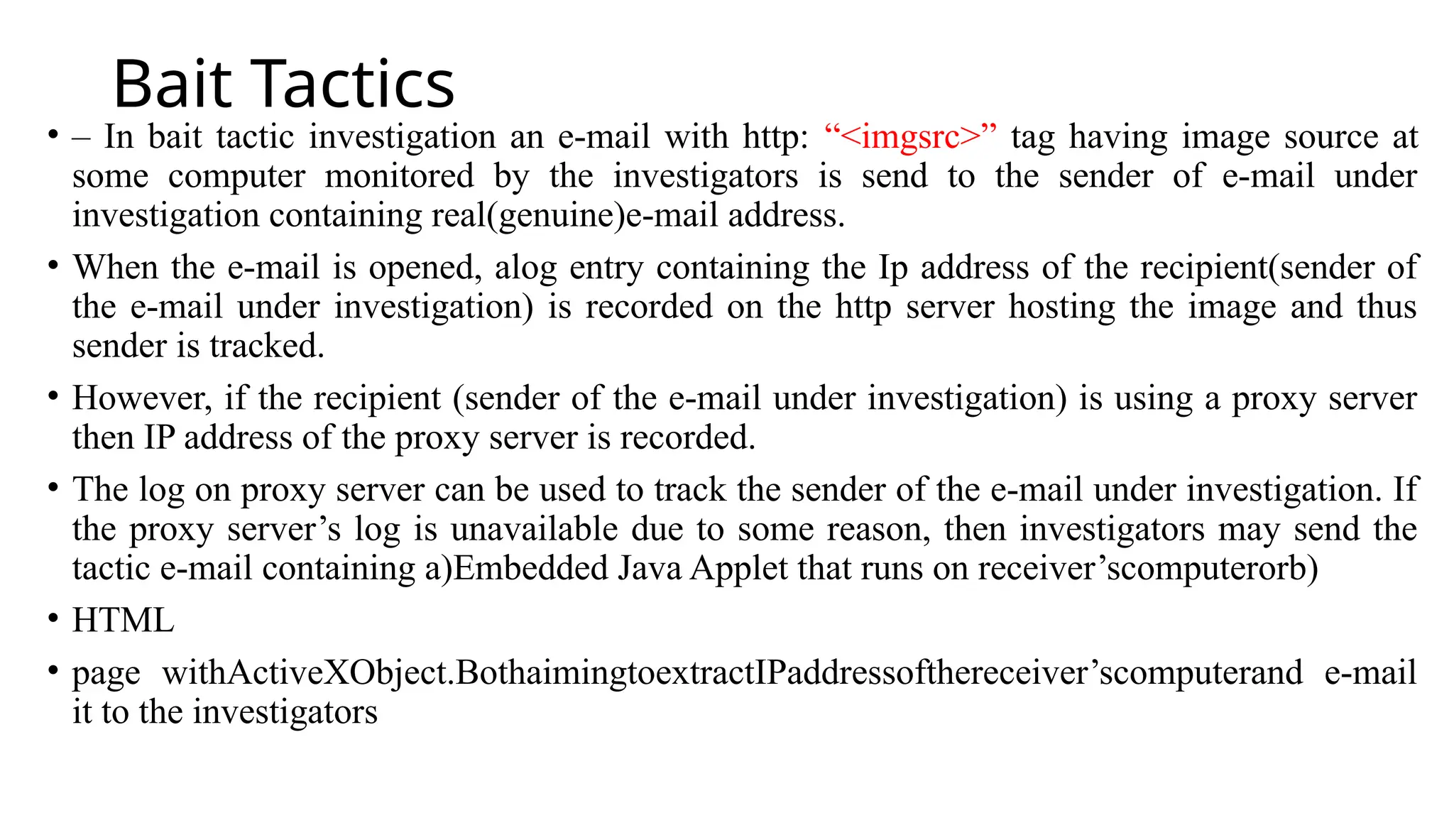 Bait Tactics
• – In bait tactic investigation an e-mail with http: “<imgsrc>” tag having image source at
some computer monitored by the investigators is send to the sender of e-mail under
investigation containing real(genuine)e-mail address.
• When the e-mail is opened, alog entry containing the Ip address of the recipient(sender of
the e-mail under investigation) is recorded on the http server hosting the image and thus
sender is tracked.
• However, if the recipient (sender of the e-mail under investigation) is using a proxy server
then IP address of the proxy server is recorded.
• The log on proxy server can be used to track the sender of the e-mail under investigation. If
the proxy server’s log is unavailable due to some reason, then investigators may send the
tactic e-mail containing a)Embedded Java Applet that runs on receiver’scomputerorb)
• HTML
• page withActiveXObject.BothaimingtoextractIPaddressofthereceiver’scomputerand e-mail
it to the investigators
 