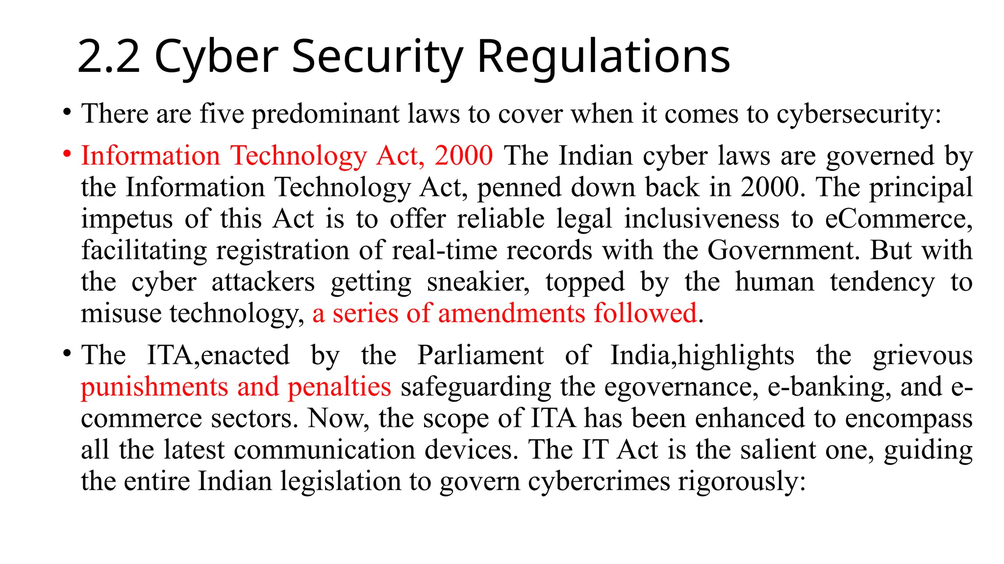 2.2 Cyber Security Regulations
• There are five predominant laws to cover when it comes to cybersecurity:
• Information Technology Act, 2000 The Indian cyber laws are governed by
the Information Technology Act, penned down back in 2000. The principal
impetus of this Act is to offer reliable legal inclusiveness to eCommerce,
facilitating registration of real-time records with the Government. But with
the cyber attackers getting sneakier, topped by the human tendency to
misuse technology, a series of amendments followed.
• The ITA,enacted by the Parliament of India,highlights the grievous
punishments and penalties safeguarding the egovernance, e-banking, and e-
commerce sectors. Now, the scope of ITA has been enhanced to encompass
all the latest communication devices. The IT Act is the salient one, guiding
the entire Indian legislation to govern cybercrimes rigorously:
 