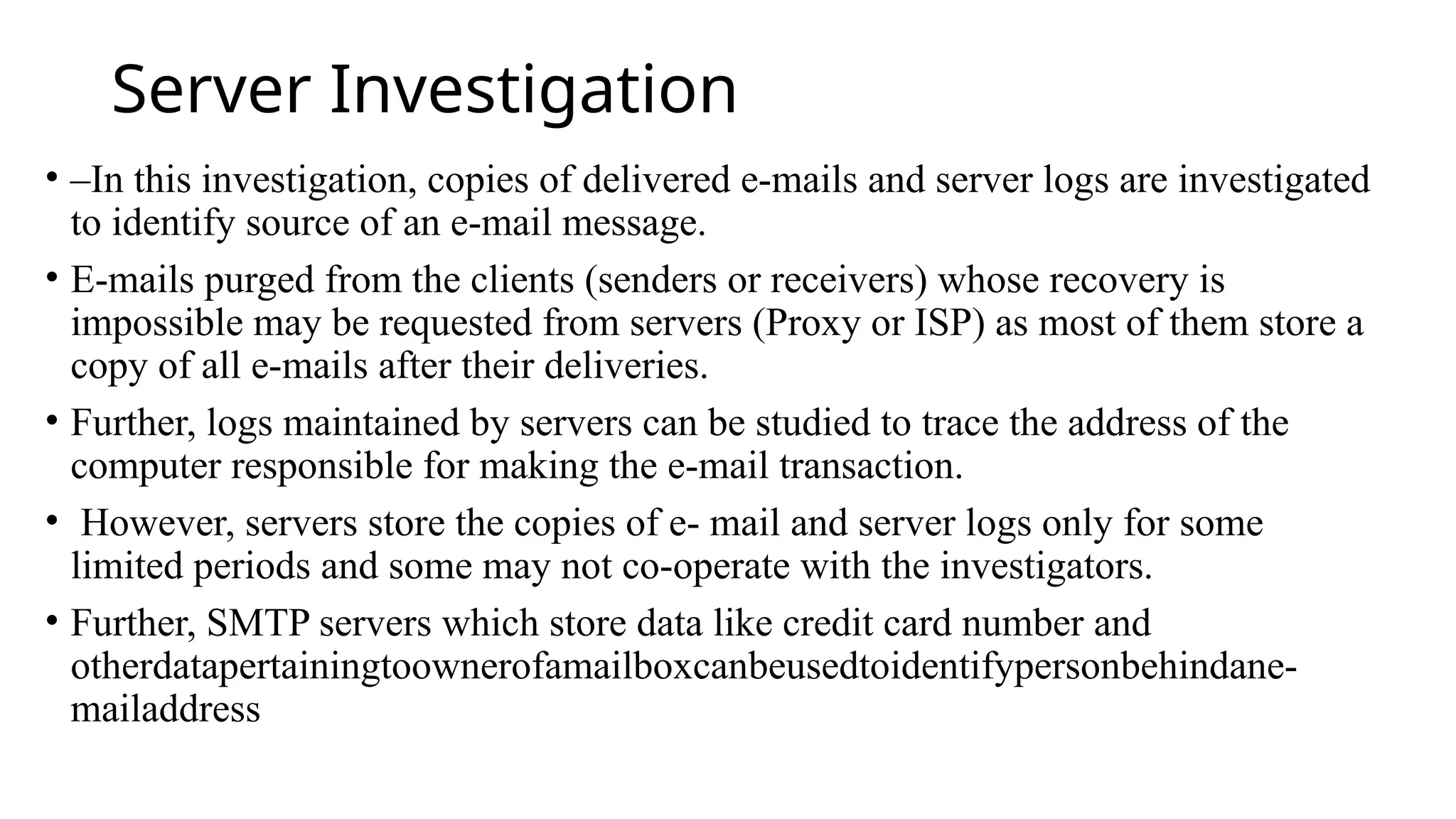 Server Investigation
• –In this investigation, copies of delivered e-mails and server logs are investigated
to identify source of an e-mail message.
• E-mails purged from the clients (senders or receivers) whose recovery is
impossible may be requested from servers (Proxy or ISP) as most of them store a
copy of all e-mails after their deliveries.
• Further, logs maintained by servers can be studied to trace the address of the
computer responsible for making the e-mail transaction.
• However, servers store the copies of e- mail and server logs only for some
limited periods and some may not co-operate with the investigators.
• Further, SMTP servers which store data like credit card number and
otherdatapertainingtoownerofamailboxcanbeusedtoidentifypersonbehindane-
mailaddress
 
