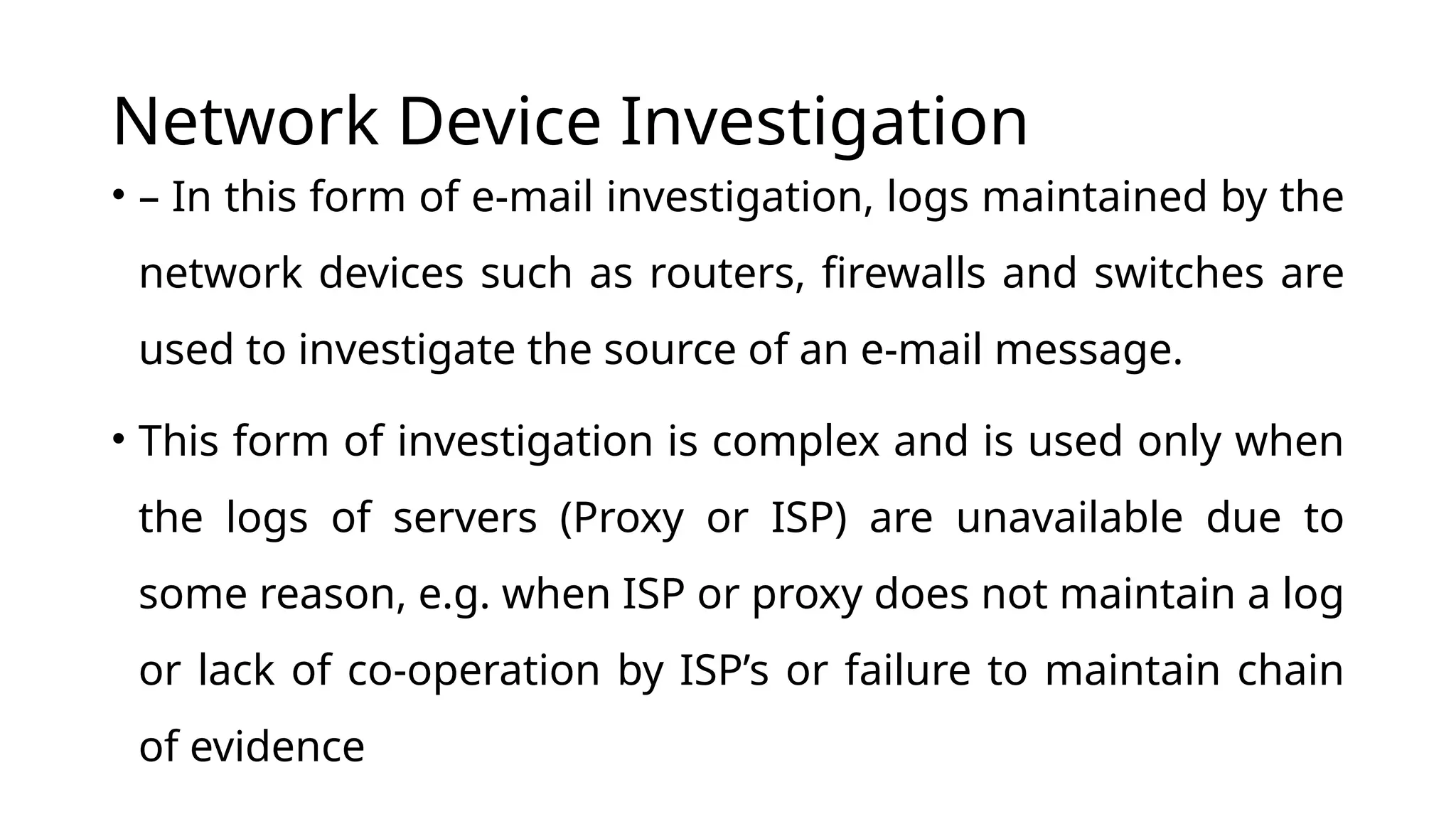 Network Device Investigation
• – In this form of e-mail investigation, logs maintained by the
network devices such as routers, firewalls and switches are
used to investigate the source of an e-mail message.
• This form of investigation is complex and is used only when
the logs of servers (Proxy or ISP) are unavailable due to
some reason, e.g. when ISP or proxy does not maintain a log
or lack of co-operation by ISP’s or failure to maintain chain
of evidence
 
