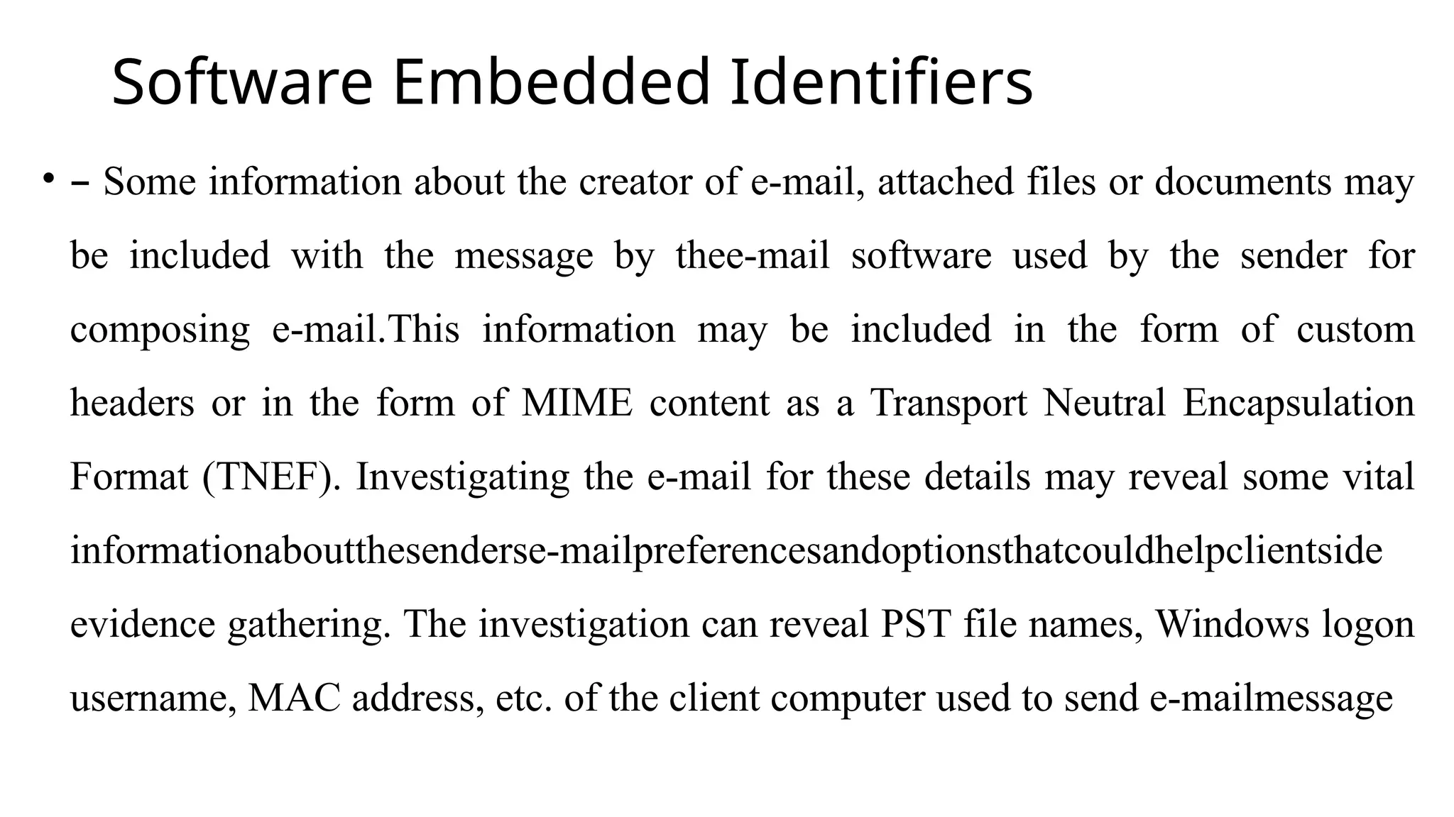 Software Embedded Identifiers
• – Some information about the creator of e-mail, attached files or documents may
be included with the message by thee-mail software used by the sender for
composing e-mail.This information may be included in the form of custom
headers or in the form of MIME content as a Transport Neutral Encapsulation
Format (TNEF). Investigating the e-mail for these details may reveal some vital
informationaboutthesenderse-mailpreferencesandoptionsthatcouldhelpclientside
evidence gathering. The investigation can reveal PST file names, Windows logon
username, MAC address, etc. of the client computer used to send e-mailmessage
 