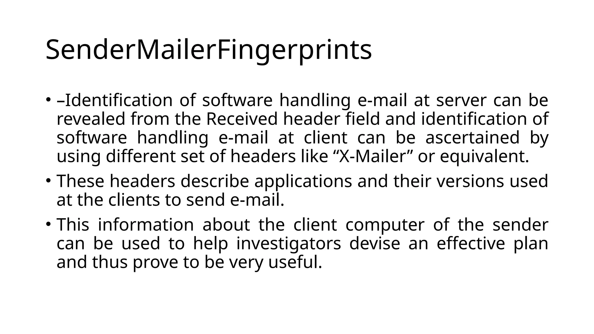 SenderMailerFingerprints
• –Identification of software handling e-mail at server can be
revealed from the Received header field and identification of
software handling e-mail at client can be ascertained by
using different set of headers like “X-Mailer” or equivalent.
• These headers describe applications and their versions used
at the clients to send e-mail.
• This information about the client computer of the sender
can be used to help investigators devise an effective plan
and thus prove to be very useful.
 