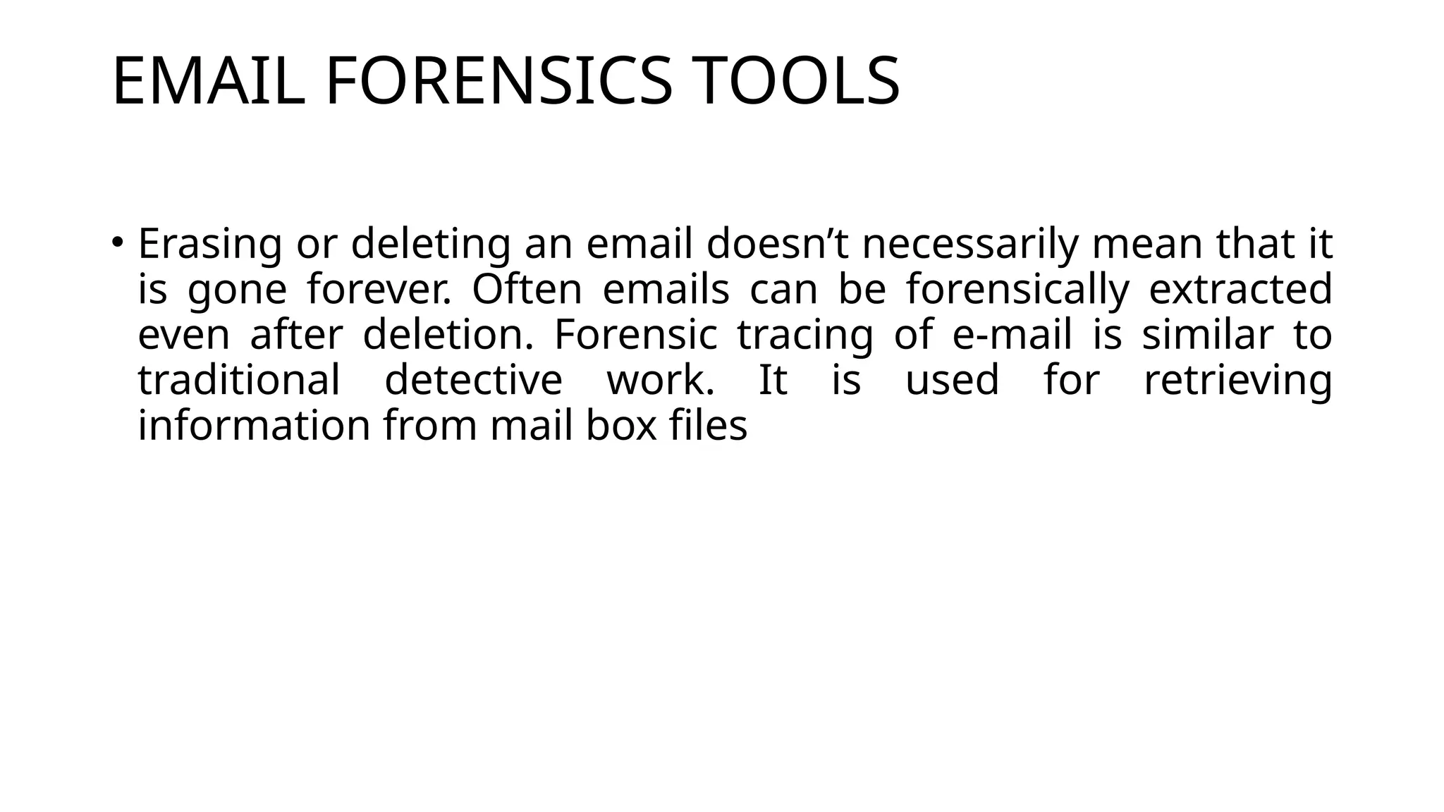 EMAIL FORENSICS TOOLS
• Erasing or deleting an email doesn’t necessarily mean that it
is gone forever. Often emails can be forensically extracted
even after deletion. Forensic tracing of e-mail is similar to
traditional detective work. It is used for retrieving
information from mail box files
 