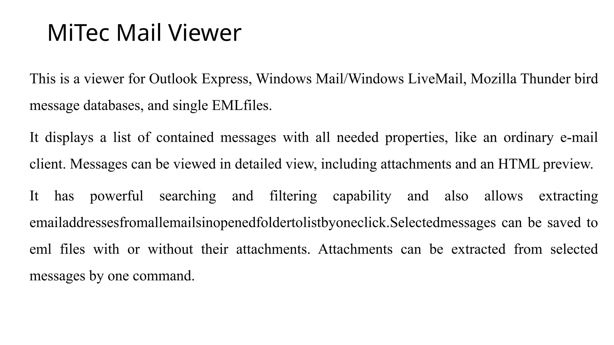 MiTec Mail Viewer
This is a viewer for Outlook Express, Windows Mail/Windows LiveMail, Mozilla Thunder bird
message databases, and single EMLfiles.
It displays a list of contained messages with all needed properties, like an ordinary e-mail
client. Messages can be viewed in detailed view, including attachments and an HTML preview.
It has powerful searching and filtering capability and also allows extracting
emailaddressesfromallemailsinopenedfoldertolistbyoneclick.Selectedmessages can be saved to
eml files with or without their attachments. Attachments can be extracted from selected
messages by one command.
 