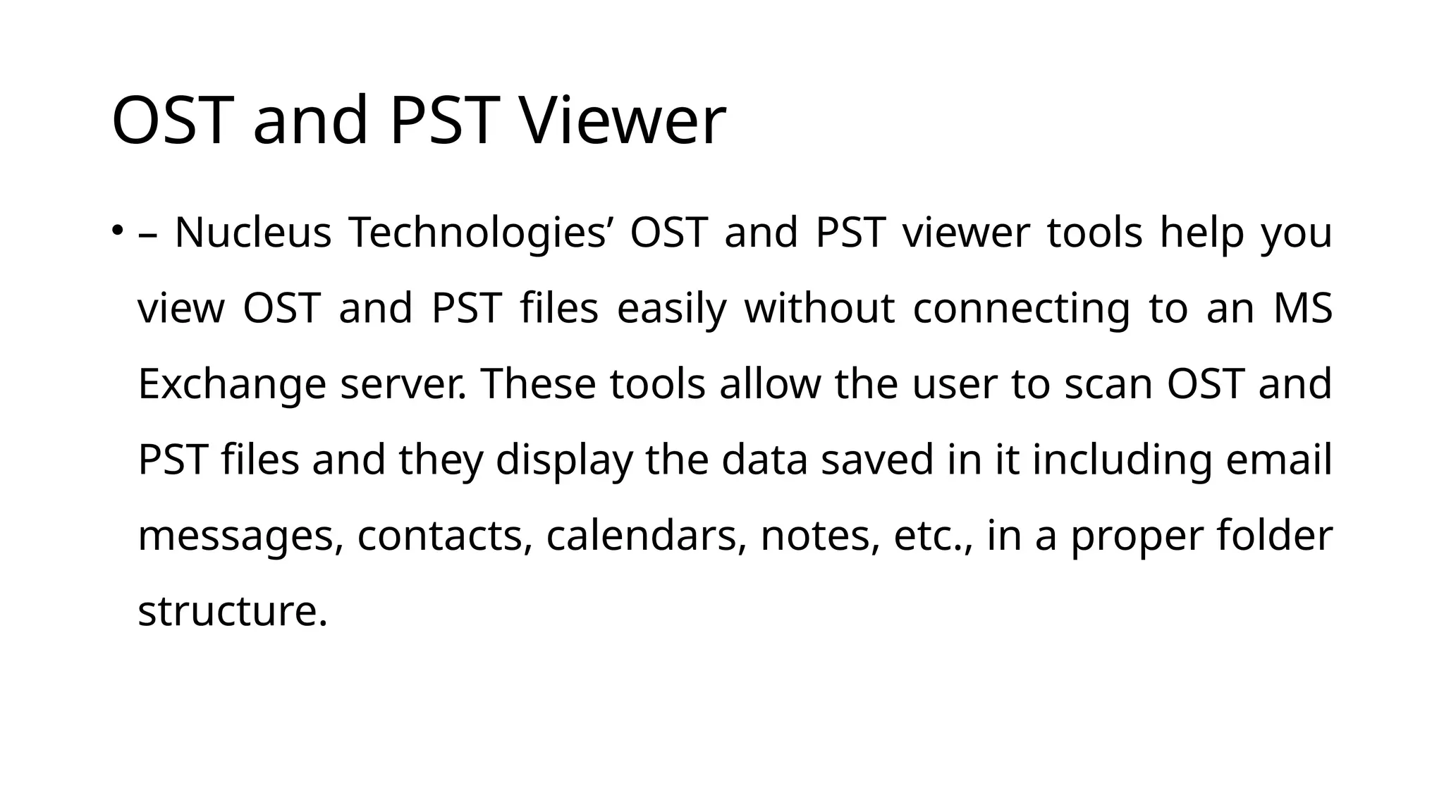 OST and PST Viewer
• – Nucleus Technologies’ OST and PST viewer tools help you
view OST and PST files easily without connecting to an MS
Exchange server. These tools allow the user to scan OST and
PST files and they display the data saved in it including email
messages, contacts, calendars, notes, etc., in a proper folder
structure.
 