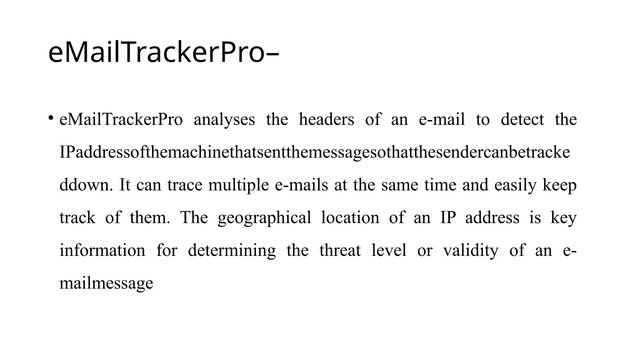 eMailTrackerPro–
• eMailTrackerPro analyses the headers of an e-mail to detect the
IPaddressofthemachinethatsentthemessagesothatthesendercanbetracke
ddown. It can trace multiple e-mails at the same time and easily keep
track of them. The geographical location of an IP address is key
information for determining the threat level or validity of an e-
mailmessage
 