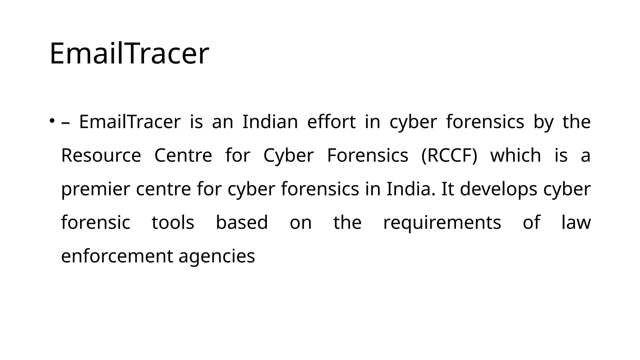 EmailTracer
• – EmailTracer is an Indian effort in cyber forensics by the
Resource Centre for Cyber Forensics (RCCF) which is a
premier centre for cyber forensics in India. It develops cyber
forensic tools based on the requirements of law
enforcement agencies
 