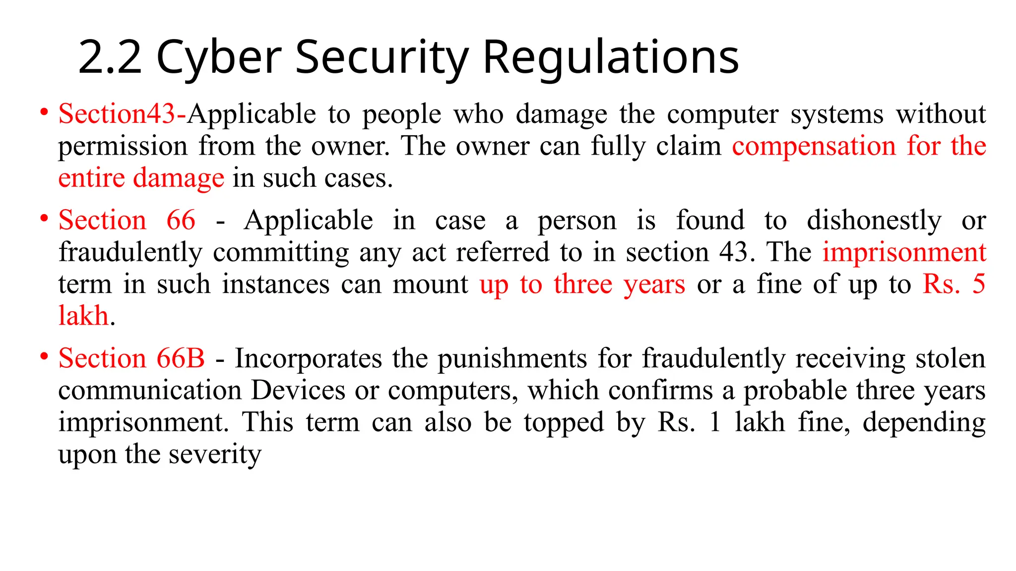 2.2 Cyber Security Regulations
• Section43-Applicable to people who damage the computer systems without
permission from the owner. The owner can fully claim compensation for the
entire damage in such cases.
• Section 66 - Applicable in case a person is found to dishonestly or
fraudulently committing any act referred to in section 43. The imprisonment
term in such instances can mount up to three years or a fine of up to Rs. 5
lakh.
• Section 66B - Incorporates the punishments for fraudulently receiving stolen
communication Devices or computers, which confirms a probable three years
imprisonment. This term can also be topped by Rs. 1 lakh fine, depending
upon the severity
 
